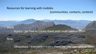 Resources for learning with mobiles
(communities, contacts, content)
Were
Scarce - we had to create them and could control them
Now
Ubiquitous - everyone creates them; no-one can control them
 