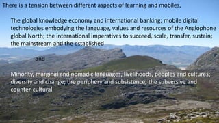There is a tension between different aspects of learning and mobiles,
The global knowledge economy and international banking; mobile digital
technologies embodying the language, values and resources of the Anglophone
global North; the international imperatives to succeed, scale, transfer, sustain;
the mainstream and the established
and
Minority, marginal and nomadic languages, livelihoods, peoples and cultures;
diversity and change; the periphery and subsistence; the subversive and
counter-cultural
 