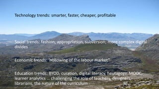 Technology trends: smarter, faster, cheaper, profitable
Social trends: fashion, appropriation, subversion; more complex digital
divides
Economic trends: ‘hollowing of the labour market”
Education trends: BYOD, curation, digital literacy, heutagogy, MOOC,
learner analytics … challenging the role of teachers, designers,
librarians, the nature of the curriculum
 