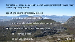 Technological trends are driven by market forces (sometimes by much, much
weaker regulatory forces).
Educational technology is mostly parasitic
previously on corporate digital technology
now on social and personal digital technology
Except for dedicated educational technology with
no economies of scale
no real-world credibility
 