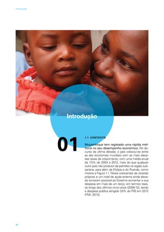 Introdução
01
1.1 CONTEXTO
Moçambique tem registado uma rápida mel-
horia no seu desempenho económico. No de-
curso da última década, o país colocou-se entre
as dez economias mundiais com as mais eleva-
das taxas de crescimento, com uma média anual
de 7,5% de 2004 a 2012, mais do que qualquer
outro país não produtor de petróleo na região sub-
sariana, para além da Etiópia e do Ruanda, como
mostra a Figura 1.1. Níveis crescentes de receitas
próprias e um nível de ajuda externa ainda eleva-
do tornaram possível ao Governo aumentar a sua
despesa em mais de um terço, em termos reais,
ao longo dos últimos cinco anos (2008-12), tendo
a despesa pública atingido 33% do PIB em 2012
(FMI, 2013).
10
Introdução
 