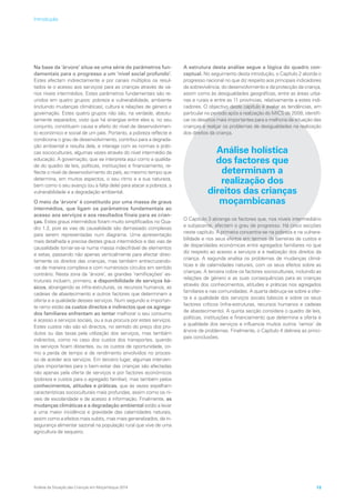 Na base da ‘árvore’ situa-se uma série de parâmetros fun-
damentais para o progresso a um ‘nível social profundo’.
Estes afectam indirectamente e por canais múltiplos os resul-
tados (e o acesso aos serviços) para as crianças através de vá-
rios níveis intermédios. Estes parâmetros fundamentais são re-
unidos em quatro grupos: pobreza e vulnerabilidade, ambiente
(incluindo mudanças climáticas), cultura e relações de género e
governação. Estes quatro grupos não são, na verdade, absolu-
tamente separados, visto que há sinergias entre eles e, no seu
conjunto, constituem causa e efeito do nível de desenvolvimen-
to económico e social de um país. Portanto, a pobreza reflecte e
condiciona o grau de desenvolvimento, contribui para a degrada-
ção ambiental e resulta dela, e interage com as normas e práti-
cas socioculturais, algumas vezes através do nível intermédio da
educação. A governação, que se interpreta aqui como a qualida-
de do quadro de leis, políticas, instituições e financiamento, re-
flecte o nível de desenvolvimento do país, ao mesmo tempo que
determina, em muitos aspectos, o seu ritmo e a sua natureza,
bem como o seu avanço (ou a falta dele) para atacar a pobreza, a
vulnerabilidade e a degradação ambiental.
O meio da ‘árvore’ é constituído por uma massa de graus
intermédios, que ligam os parâmetros fundamentais ao
acesso aos serviços e aos resultados finais para as crian-
ças. Estes graus intermédios foram muito simplificados no Qua-
dro 1.2, pois as vias de causalidade são demasiado complexas
para serem representadas num diagrama. Uma apresentação
mais detalhada e precisa destes graus intermédios e das vias de
causalidade tornar-se-ia numa massa indecifrável de elementos
e setas, passando não apenas verticalmente para afectar direc-
tamente os direitos das crianças, mas também entrecruzando-
-se de maneira complexa e com numerosos círculos em sentido
contrário. Nesta zona da ‘árvore’, as grandes ‘ramificações’ es-
truturais incluem, primeiro, a disponibilidade de serviços bá-
sicos, abrangendo as infra-estruturas, os recursos humanos, as
cadeias de abastecimento e outros factores que determinam a
oferta e a qualidade desses serviços. Num segundo e importan-
te ramo estão os custos directos e indirectos que os agrega-
dos familiares enfrentam ao tentar melhorar o seu consumo
e acesso a serviços sociais, ou a sua procura por estes serviços.
Estes custos não são só directos, no sentido do preço dos pro-
dutos ou das taxas pela utilização dos serviços, mas também
indirectos, como no caso dos custos dos transportes, quando
os serviços ficam distantes, ou os custos de oportunidade, co-
mo a perda de tempo e de rendimento envolvidos no proces-
so de aceder aos serviços. Em terceiro lugar, algumas interven-
ções importantes para o bem-estar das crianças são afectadas
não apenas pela oferta de serviços e por factores económicos
(pobreza e custos para o agregado familiar), mas também pelos
conhecimentos, atitudes e práticas, que às vezes espelham
características socioculturais mais profundas, assim como os ní-
veis de escolaridade e de acesso à informação. Finalmente, as
mudanças climáticas e a degradação ambiental estão a levar
a uma maior incidência e gravidade das calamidades naturais,
assim como a efeitos mais subtis, mas mais generalizados, de in-
segurança alimentar sazonal na população rural que vive de uma
agricultura de sequeiro.
A estrutura desta análise segue a lógica do quadro con-
ceptual. No seguimento desta introdução, o Capítulo 2 aborda o
progresso nacional no que diz respeito aos principais indicadores
da sobrevivência, do desenvolvimento e da protecção da criança,
assim como às desigualdades geográficas, entre as áreas urba-
nas e rurais e entre as 11 províncias, relativamente a estes indi-
cadores. O objectivo deste capítulo é avaliar as tendências, em
particular no período após a realização do MICS de 2008, identifi-
car os desafios mais importantes para a melhoria da situação das
crianças e realçar os problemas de desigualdades na realização
dos direitos da criança.
Análise holística
dos factores que
determinam a
realização dos
direitos das crianças
moçambicanas
O Capítulo 3 abrange os factores que, nos níveis intermediário
e subjacente, afectam o grau de progresso. Há cinco secções
neste capítulo. A primeira concentra-se na pobreza e na vulnera-
bilidade e nos seus efeitos em termos de barreiras de custos e
de disparidades económicas entre agregados familiares no que
diz respeito ao acesso a serviços e à realização dos direitos da
criança. A segunda analisa os problemas de mudanças climá-
ticas e de calamidades naturais, com os seus efeitos sobre as
crianças. A terceira cobre os factores socioculturais, incluindo as
relações de género e as suas consequências para as crianças
através dos conhecimentos, atitudes e práticas nos agregados
familiares e nas comunidades. A quarta debruça-se sobre a ofer-
ta e a qualidade dos serviços sociais básicos e sobre os seus
factores críticos (infra-estruturas, recursos humanos e cadeias
de abastecimento). A quinta secção considera o quadro de leis,
políticas, instituições e financiamento que determina a oferta e
a qualidade dos serviços e influencia muitos outros ‘ramos’ da
árvore de problemas. Finalmente, o Capítulo 4 delineia as princi-
pais conclusões.
Análise da Situação das Crianças em Moçambique 2014 13
Introdução
 