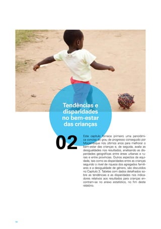 Tendências e
disparidades
no bem-estar
das crianças
Este capítulo fornece primeiro uma panorâmi-
ca concisa do grau de progresso conseguido por
Moçambique nos últimos anos para melhorar o
bem-estar das crianças e, de seguida, avalia as
desigualdades nos resultados, analisando as dis-
paridades geográficas entre áreas urbanas e ru-
rais e entre províncias. Outros aspectos da equi-
dade, tais como as disparidades entre as crianças
segundo o nível de riqueza dos agregados famili-
ares e a desigualdade de género, são discutidos
no Capítulo 3. Tabelas com dados detalhados so-
bre as tendências e as disparidades nos indica-
dores relativos aos resultados para crianças en-
contram-se no anexo estatístico, no fim deste
relatório.
02
14
 