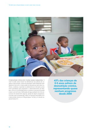 A desnutrição crónica tem muitas causas subjacentes. A
nível mundial, estas incluem as deficiências nas práticas de cui-
dados e alimentação, a baixa escolaridade materna/elevado anal-
fabetismo feminino, o baixo poder de decisão por parte das mu-
lheres, a pobreza, a gravidez na adolescência e intervalos curtos
entre gravidezes (que prejudicam o desenvolvimento do feto),
bem como os constrangimentos no acesso a serviços de saúde
e baixo uso de fontes melhoradas de água potável e de infra-es-
truturas de saneamento seguras, apesar de alguns progressos.
Contudo, para compreender melhor os factores associados com
a desnutrição crónica em Moçambique, foi feito um estudo es-
pecial (Caixa 2.1).
43% das crianças de
0-5 anos sofrem de
desnutrição crónica,
representando quase
nenhum progresso
desde 2008
18
Tendências e disparidades no bem-estar das crianças
 