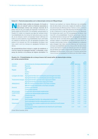 Caixa 2.1 – Factores associados com a desnutrição crónica em Moçambique
N
o âmbito desta análise da situação, foi levado a
cabo um estudo5
sobre os factores associados à
desnutrição crónica nas crianças menores de 5
anos.Tratou-se de uma análise de regressão multivariante, uti-
lizando dados do IDS de 2011. Os resultados, apresentados no
Quadro 2.4, isolam os impactos que algumas variáveis teriam
na probabilidade de uma criança ter baixa altura para a sua ida-
de, se as crianças a serem comparadas fossem idênticas em
todos os outros aspectos. As probabilidades foram estimadas
em relação às crianças nos 10% de agregados familiares mais
pobres e às crianças nos 10% de agregados familiares mais
ricos, assim como às crianças em agregados familiares me-
dianos.
As características-chave incluem a região de residência, o
nível de riqueza do agregado familiar, a orfandade, a pre-
sença de anemia e as práticas de higiene doméstica. Os
factores que explicam as maiores diferenças nas probabilida-
des de desnutrição crónica são a região de residência (18 pon-
tos percentuais de diferença entre o Norte e o Sul), o estatuto
da criança de órfão ou não órfão (9 pontos de diferença) e o fac-
to de a criança ter ou não ter anemia (9 pontos de diferença).
As crianças que vivem nos 10% de agregados familiares mais
ricos têm uma probabilidade 12 pontos percentuais mais bai-
xa, relativamente às crianças nos 10% de agregados familiares
mais ricos, de ter uma baixa altura para a idade. Os resultados
também realçam a importância da higiene enquanto factor as-
sociado à desnutrição crónica. A disponibilidade de instalações
para a lavagem das mãos cria uma diferença de 3 pontos per-
centuais na probabilidade de uma criança sofrer de desnutrição
crónica. Da mesma maneira, as crianças que vivem em agrega-
dos familiares que tratam a água antes de beber têm uma pro-
babilidade de desnutrição crónica que é 3 pontos percentuais
menor do que nos agregados familiares que não tratam a água.
Quadro 2.4 – Probabilidades de a criança (menor de 5 anos) sofrer de desnutrição crónica,
por certas características
CRITÉRIO CATEGORIAS DE CRIANÇAS MENORES DE 5 ANOS
10%
MAIS
POBRE MEDIANA
10%
MAIS
RICO
Género Rapazes 0,49 0,45 0,37
  Raparigas 0,44 0,40 0,32
Região Sul 0,37 0,33 0,26
  Centro 0,46 0,41 0,33
  Norte 0,55 0,51 0,42
Lavagem de mãos Agregado familiar sem instalações para lavagem de mãos 0,48 0,44 0,35
  Agregado familiar com instalações para lavagem de mãos 0,45 0,41 0,33
Tratamento de água Agregado familiar que não trata a água para beber 0,47 0,43 0,35
Agregado familiar que trata a água para beber 0,40 0,36 0,28
Alfabetismo Mãe de criança incapaz de ler uma frase completa 0,48 0,43 0,35
  Mãe de criança capaz de ler uma frase completa 0,43 0,39 0,31
Anemia Criança com anemia 0,50 0,45 0,37
  Criança sem anemia 0,41 0,37 0,29
Alimentação
suplementar
Criança sem alimentação suplementar 0,46 0,41 0,33
Criança com alimentação suplementar 0,47 0,42 0,34
Órfão Criança não órfã 0,47 0,42 0,34
  Criança órfã 0,56 0,51 0,43
Sal iodado Sal do agregado familiar não adequadamente iodado 0,46 0,42 0,34
  Sal do agregado familiar adequadamente iodado 0,48 0,44 0,36
Vitamina A Criança que não recebeu suplemento de vitamina A nos 6 meses
precedentes
0,47 0,43 0,35
  Criança que recebeu suplemento de vitamina A nos 6 meses
precedentes
0,47 0,42 0,34
Fonte: Silva-Leander, 2014.
Análise da Situação das Crianças em Moçambique 2014 19
Tendências e disparidades no bem-estar das crianças
 