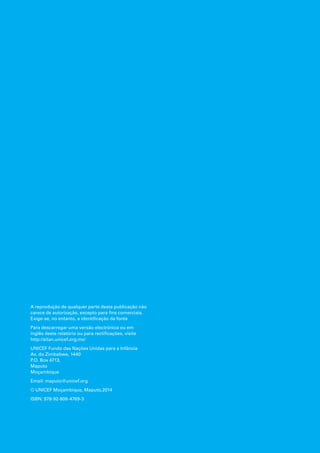 A reprodução de qualquer parte desta publicação não
carece de autorização, excepto para fins comerciais.
Exige-se, no entanto, a identificação da fonte
Para descarregar uma versão electrónica ou em
inglês deste relatório ou para rectificações, visite
http://sitan.unicef.org.mz/
UNICEF Fundo das Nações Unidas para a Infância
Av. do Zimbabwe, 1440
P.O. Box 4713,
Maputo
Moçambique
Email: maputo@unicef.org
© UNICEF Moçambique, Maputo,2014
ISBN: 978-92-806-4769-3
 