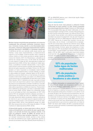 Muitas crianças moçambicanas apresentam um consumo
inadequado dos principais nutrientes, incluindo vitami-
nas e minerais cruciais, devido a uma diversidade dieté-
tica pobre, a doenças infecciosas (especialmente malária,
doenças diarreicas e HIV/SIDA) e a parasitas intestinais.
A deficiência de ferro, por exemplo, pode causar anemia, que
interfere, muitas vezes irreversivelmente, no desenvolvimento
cognitivo e na imunidade. A anemia também reduz o apetite da
criança, criando um ciclo vicioso que põe em perigo a saúde da
criança (ver Kotecha, 2011). Em Moçambique, a prevalência de
anemia nas crianças entre os 6 e os 59 meses de vida (69%)
é muito superior à média de 40% estimada para os países em
desenvolvimento (OMS, 2013a). Nas mulheres em idade repro-
dutiva, a prevalência é também elevada (54%), o que é signifi-
cativo porque a anemia durante a gravidez está associada a pro-
blemas de saúde respiratória nos bebés (Triche et al, 2011) e é
também um factor importante na mortalidade materna (OMS,
2013a). O estudo especial sobre a nutrição realizado no contex-
to desta análise de situação, utilizando dados do IDS de 2011,
identificou a anemia infantil como um dos factores principais as-
sociados à desnutrição crónica, que explica uma diferença de 9
pontos percentuais na probabilidade de baixa altura para a idade
(Silva-Leander, 2014). A deficiência de iodo, que pode começar
antes mesmo do nascimento e põe em risco o desenvolvimento
da criança e a sua sobrevivência, também é endémica. Uma defi-
ciência grave de iodo durante a gravidez pode levar à natimortali-
dade, aborto espontâneo e defeitos de nascença. Pode também
levar a deficiência mental grave, que reduz a capacidade intelec-
tual da criança (OMS, 2013b). Apesar de a prevenção através
do uso do sal iodado ser fácil e não dispendiosa, em 2011 (IDS)
apenas 45% dos agregados familiares utilizavam sal iodado, re-
presentando uma queda dos 54% em 2003(IDS). Finalmente,
não estão disponíveis dados actualizados relativos à deficiência
de vitamina A, que é a principal causa da cegueira evitável nas
crianças e pode aumentar o risco de doença e morte por infec-
ções graves (OMS, 2013c). Esta deficiência atingia, em 2002,
69% das crianças entre os 6 e os 59 meses de idade e 11% das
mulheres em idade reprodutiva (RdM, 2010a).
A desnutrição aguda, ou baixo peso para a altura, que se
traduz principalmente numa perda de peso aguda asso-
ciada a um período de fome e/ou doença recente, é de
5,9% (na categoria ‘média’ da OMS), de acordo com o
IDS de 2011, embora haja variações regionais. Trata-se de
um indicador inerentemente instável, sensível a crises súbitas
de meios de subsistência que surgem, geralmente, durante os
períodos de escassez antes das colheitas (Novembro/Março). O
IOF de 2008/2009 detectou que a desnutrição aguda chegou
aos 8% no mês de Fevereiro6
.
ÁGUA E SANEAMENTO
Hoje em dia há muito mais pessoas a utilizarem fontes
melhoradas de água potável, ou seja, fontes protegidas
da contaminação química e fecal. Enquanto em 2003 apenas
37% da população bebia água de fontes melhoradas, em 2011
essa percentagem já atingia os 53%. Contudo, Moçambique ain-
da está 8 pontos percentuais aquém da média da África Orien-
tal e Austral. Houve também uma melhoria na percentagem da
população que precisa de despender mais de meia hora para ir
buscar água, de 53% em 2008 (segundo o MICS) para 39% em
2011 (IDS). Trata-se de um avanço bem acolhido, uma vez que,
muitas vezes, são as crianças - e principalmente as raparigas -
que têm de ir buscar água, expondo-se a diversos riscos, desde
a chegada atrasada à escola até aos danos que podem resultar
desta tarefa pesada. Contudo, apesar dos progressos, é impor-
tante realçar que 16% da população ainda utiliza água de superfí-
cie para beber, uma percentagem que tende a manter-se estável
desde o IDS de 2003, dado o acentuado crescimento popula-
cional que tem sido registado em Moçambique. A progressiva
evolução verificada no acesso à água poderá reduzir esta per-
centagem, principalmente se as acções forem concentradas na
população mais desfavorecida.
53% da população
bebe água de fontes
melhoradas
39% da população
ainda pratica a
fecalismo a céu aberto
Os resultados alcançados no saneamento ficam bastan-
te reduzidos em relação aos progressos constatados no
uso de fontes de água melhoradas. Menos de um em cada
quatro moçambicanos (23,8%) recorre a métodos que separam,
de forma higiénica, os detritos humanos do contacto humano e
39% da população ainda pratica a fecalismo a céu aberto. O uso
de fontes de água e de infra-estruturas de saneamento não me-
lhoradas é uma ameaça séria à saúde das crianças e é a causa
da maioria das mortes por diarreia a nível global7
. Embora se te-
nha verificado um avanço enorme desde 2008, altura em que a
cobertura era ainda mais fraca, Moçambique está longe de atin-
gir, principalmente no que concerne o saneamento, as metas do
ODM 7 de reduzir pela metade, até 2015, a proporção da popu-
lação sem acesso permanente e sustentável à água potável e ao
saneamento básico8
.
20
Tendências e disparidades no bem-estar das crianças
 