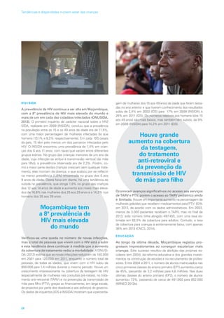 HIV/SIDA
A prevalência de HIV continua a ser alta em Moçambique,
com a 8ª prevalência de HIV mais elevada do mundo e
mais de um em cada dez cidadãos infectados (ONUSIDA,
2013). O primeiro inquérito de carácter nacional sobre o HIV/
SIDA, realizado em 2009 (INSIDA), concluiu que a prevalência
na população entre os 15 e os 49 anos de idade era de 11,5%,
com uma maior percentagem de mulheres infectadas do que
homens (13,1% e 9,2% respectivamente). Em cada 100 casais
do país, 15 têm pelo menos um dos parceiros infectados pelo
HIV. O INSIDA encontrou uma prevalência de 1,4% em crian-
ças dos 0 aos 11 anos, com taxas que variam entre diferentes
grupos etários. No grupo das crianças menores de um ano de
idade, cuja infecção se atribui à transmissão vertical (de mãe
para filho), a prevalência observada era de 2,3%. Porém, co-
mo a maior parte destas crianças cresciam sem qualquer trata-
mento, elas morriam da doença, o que acabou por se reflectir
na menor prevalência (1,0%) encontrada no grupo dos 5 aos
9 anos de idade. Desta faixa em diante, há uma tendência de
subida na prevalência, que atinge 1,8% no grupo das crianças
dos 12 aos 14 anos de idade e aumenta aos níveis mais eleva-
dos de 16,8% nas mulheres dos 25 aos 29 anos e a 14,2% nos
homens dos 35 aos 39 anos.
Moçambique tem
a 8ª prevalência de
HIV mais elevada
do mundo
Verificou-se uma queda no número de novas infecções,
mas o total de pessoas que vivem com o HIV está a subir
e esta tendência deve continuar à medida que o aumento
da cobertura de tratamento reduz a mortalidade. A ONUSI-
DA (2012) estima que as novas infecções reduziram de 140.000
em 2001 para 120.000 em 2011, enquanto o número total de
pessoas, de todas as idades, que vivem com o HIV subiu de
850.000 para 1,4 milhões durante o mesmo período. Houve um
crescimento impressionante na cobertura da testagem do HIV
(especialmente de mulheres nas consultas pré-natais), no trata-
mento anti-retroviral (TARV) e na prevenção da transmissão de
mãe para filho (PTV), graças ao financiamento, em larga escala,
de projectos por parte dos doadores e aos esforços do governo.
Os dados de inquéritos (IDS e INSIDA) mostram que a percenta-
gem de mulheres dos 15 aos 49 anos de idade que foram testa-
das no ano anterior e que tiveram conhecimento dos resultados
subiu de 2,4% em 2003 (IDS) para 17% em 2009 (INSIDA) e
26% em 2011 (IDS). Os números relativos aos homens (dos 15
aos 49 anos) são mais baixos, mas também têm subido, de 9%
em 2009 (INSIDA) para 14,2% em 2011 (IDS).
Houve grande
aumento na cobertura
da testagem,
do tratamento
anti‑retroviral e
da prevenção da
transmissão de HIV
de mãe para filho
Ocorreram avanços significativos no acesso aos serviços
de TARV e PTV, porém o acesso ao TARV pediátrico ainda
é limitado. Houve um importante aumento na percentagem de
mulheres grávidas que recebem medicamentos para PTV: 83%
em 2013, de acordo com os dados administrativos. Em 2003,
menos de 3.000 pacientes recebiam o TARV, mas no final de
2013, este número tinha atingido 497.455, com uma taxa es-
timada em 62,5% de cobertura para adultos. Contudo, a taxa
de cobertura para crianças é extremamente baixa, com apenas
36% em 2013 (CNCS, 2014).
EDUCAÇÃO
Ao longo da última década, Moçambique registou pro-
gressos impressionantes ao conseguir escolarizar mais
crianças. Este sucesso resultou da abolição das propinas es-
colares (em 2004), da reforma educativa e dos grandes investi-
mentos na construção de escolas e no recrutamento de profes-
sores. Entre 2004 e 2011, o número de alunos matriculados nas
cinco primeiras classes do ensino primário (EP1) aumentou cerca
de 45%, passando de 3,2 milhões para 4,6 milhões. Nas duas
últimas classes do ensino primário (EP2), o número de alunos
aumentou 73%, passando de cerca de 491.000 para 852.000
(MINED 2012b).
22
Tendências e disparidades no bem-estar das crianças
 