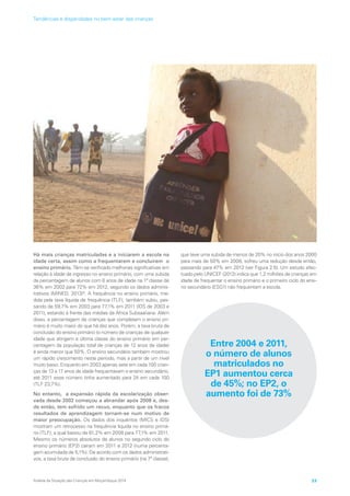 Há mais crianças matriculadas e a iniciarem a escola na
idade certa, assim como a frequentarem e concluírem o
ensino primário. Têm-se verificado melhorias significativas em
relação à idade de ingresso no ensino primário, com uma subida
da percentagem de alunos com 6 anos de idade na 1ª classe de
36% em 2002 para 72% em 2012, segundo os dados adminis-
trativos (MINED, 2013)9
. A frequência no ensino primário, me-
dida pela taxa líquida de frequência (TLF), também subiu, pas-
sando de 59,7% em 2003 para 77,1% em 2011 (IDS de 2003 e
2011), estando à frente das médias da África Subsaariana. Além
disso, a percentagem de crianças que completam o ensino pri-
mário é muito maior do que há dez anos. Porém, a taxa bruta de
conclusão do ensino primário (o número de crianças de qualquer
idade que atingem a última classe do ensino primário em per-
centagem da população total de crianças de 12 anos de idade)
é ainda menor que 50%. O ensino secundário também mostrou
um rápido crescimento neste período, mas a partir de um nível
muito baixo. Enquanto em 2003 apenas sete em cada 100 crian-
ças de 13 a 17 anos de idade frequentavam o ensino secundário,
até 2011 esse número tinha aumentado para 24 em cada 100
(TLF 23,7%).
No entanto, a expansão rápida da escolarização obser-
vada desde 2002 começou a abrandar após 2008 e, des-
de então, tem sofrido um recuo, enquanto que os fracos
resultados de aprendizagem tornam-se num motivo de
maior preocupação. Os dados dos inquéritos (MICS e IDS)
mostram um retrocesso na frequência líquida no ensino primá-
rio (TLF), a qual baixou de 81,2% em 2008 para 77,1% em 2011.
Mesmo os números absolutos de alunos no segundo ciclo do
ensino primário (EP2) caíram em 2011 e 2012 (numa percenta-
gem acumulada de 5,1%). De acordo com os dados administrati-
vos, a taxa bruta de conclusão do ensino primário (na 7ª classe),
que teve uma subida de menos de 20% no início dos anos 2000
para mais de 50% em 2008, sofreu uma redução desde então,
passando para 47% em 2012 (ver Figura 2.5). Um estudo efec-
tuado pelo UNICEF (2012) indica que 1,2 milhões de crianças em
idade de frequentar o ensino primário e o primeiro ciclo do ensi-
no secundário (ESG1) não frequentam a escola.
Entre 2004 e 2011,
o número de alunos
matriculados no
EP1 aumentou cerca
de 45%; no EP2, o
aumento foi de 73%
Análise da Situação das Crianças em Moçambique 2014 23
Tendências e disparidades no bem-estar das crianças
 