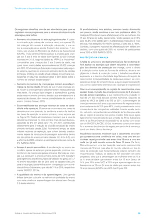 Os seguintes desafios têm de ser abordados para que se
registem novos progressos para o alcance do objectivo da
educação para todos:
•	 Aumento da cobertura da educação pré-escolar. A cober-
tura da educação pré-escolar continua baixa, pois apenas 5%
das crianças têm acesso à educação pré-escolar, o que re-
duz a preparação para a escola. Existem dois sistemas. O pri-
meiro, sob a tutela do Ministério da Mulher e da Acção Social
(MMAS, inclui centros infantis públicos e privados para crian-
ças dos 0 aos 5 anos de idade (com apenas 20.000 crianças
inscritas em 2013, segundo dados do MMAS) e ‘escolinhas’
comunitárias para crianças dos 3 aos 5 anos de idade, nas
quais foram matriculadas aproximadamente 50.000 crianças
em 2013. O Ministério da Educação é responsável pelo segun-
do sistema, que trata do ensino pré-primário dentro de escolas
primárias, embora no estado actual a classe pré-primária exis-
ta apenas em algumas escolas privadas (e sem dados sobre o
número de crianças escolarizadas)10
.
•	 Aumento no número de crianças que iniciam a escola pri-
mária na devida idade. O facto de que muitas crianças ain-
da iniciam o ensino primário tardiamente tem efeitos adversos
mais tarde. As crianças que chegam à adolescência quando
ainda estão no ensino primário, devido à sua entrada tardia e à
repetição de classes, têm menos probabilidades de concluir o
ensino primário (Visser, 2013).
•	 Sustentabilidade dos avanços relativos às taxas de desis-
tência e de repetição. Observa-se um aumento nas taxas de
desistência e uma inversão da tendência anterior de declínio
das taxas de repetição no ensino primário, como se pode ver
na Figura 2.5. Dados administrativos mostram que a taxa de
desistência interanual no nível primário mais do que duplicou,
passando de 8% em 2003 para 17% em 2011, contribuindo
directamente para a redução da taxa de conclusão do ensino
primário verificada desde 2008. Ao mesmo tempo, as taxas
médias nacionais de repetição, que tinham baixado drastica-
mente depois da introdução da passagem automática dentro
dos três ciclos do ensino primário (classes 1-2, 4-5 e 6-7), com
a reforma de 2004, voltaram a subir ligeiramente para cerca de
8% (MINED, 2013).
•	 Acesso à escola secundária. A escolarização no ensino se-
cundário, apesar de estar em grande expansão, continua mui-
to inferior à da maioria dos países africanos. De todas as crian-
ças que concluem o ensino primário, cerca de 70% transitam
para o primeiro ano do secundário (8ª classe). No geral, as TLF
no ensino secundário são de 25% para os rapazes e de 22%
para as raparigas, bastante fracas em comparação com as mé-
dias da África Subsariana, que são de 31% e 29%, respectiva-
mente (UNICEF, 2013a).
•	 A qualidade do ensino e da aprendizagem. Uma grande
ênfase deve ser colocada na melhoria da qualidade do ensino
com vista a melhorar a aprendizagem dos alunos (ver a Secção
3.5 deste relatório).
O analfabetismo nos adultos, embora tendo diminuído
um pouco, ainda continua a ser um problema sério. Os
dados do IDS indicam que a alfabetização entre as mulheres dos
15 aos 49 anos só subiu ligeiramente, tendo passado de 37,5%
para 40,2% entre 2003 e 2011. A alfabetização masculina é mais
elevada, mas estagnou no mesmo período, à volta dos 67-68%.
Contudo, o programa nacional de alfabetização tem estado em
declínio, com uma queda de 28% no número de participantes
entre 2010 e 2012 (MINED, 2013).
PROTECÇÃO DA CRIANÇA
A falta de uma série de dados temporais fiáveis torna di-
fícil avaliar os avanços que dizem respeito à concretiza-
ção dos direitos de protecção da criança, como o direito
à protecção contra todas as formas de violência, abuso e ne-
gligência, o direito à protecção contra o trabalho prejudicial e
explorador e o direito à identidade legal (através do registo de
nascimento). A disponibilidade de dados que possam ser com-
parados ao longo do tempo limita-se a alguns aspectos específi-
cos, como o casamento prematuro das raparigas e o registo civil.
Houve um avanço rápido no registo de nascimentos, mas,
apesar disso, metade das crianças menores de 5 anos ain-
da não estão registadas, o que representa uma violação ní-
tida de um dos mais básicos direitos humanos. Segundo os
dados do MICS de 2008 e do IDS de 2011, a percentagem de
crianças menores de 5 anos cujo nascimento foi registado subiu
acentuadamente de 31% para 48%, muito provavelmente como
consequência das campanhas realizadas durante aquele perío-
do, incluindo campanhas de sensibilização às famílias para ade-
são ao registo à nascença nos postos criados. Esta taxa é agora
ligeiramente mais elevada do que a média da África Subsariana
(41%) e da África Oriental e Austral (37%), de acordo com os da-
dos do UNICEF (UNICEF, 2013a). No entanto constitui um desa-
fio o aumento da cobertura do registo, em particular à nascença,
que é um direito básico da criança.
Inquéritos nacionais mostram que o casamento de crian-
ças apresenta uma tendência em baixa, mas uma em ca-
da duas raparigas ainda casa antes dos 18 anos e uma em
cada dez já está casada antes de fazer 15 anos. De facto,
Moçambique tem uma das taxas de casamento prematuro (de
menores de 18 anos) mais altas do mundo, violando um dos di-
reitos de protecção mais fundamentais (e violando também a lei
moçambicana). Todavia, os dados do IDS assinalam um certo
progresso, visto que a percentagem de mulheres entre os 15 e
os 19 anos de idade que casaram antes dos 15 anos baixou de
14% para 10% entre 2003 e 2011 e que a percentagem de mu-
lheres entre os 20 e os 24 anos de idade que casaram antes dos
18 anos desceu de 56% para 48% (ver Figura 2.6)
Análise da Situação das Crianças em Moçambique 2014 25
Tendências e disparidades no bem-estar das crianças
 