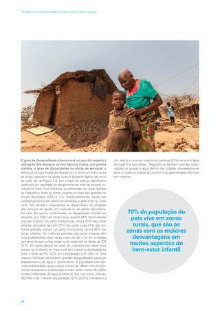 O grau de desigualdade urbano/rural no que diz respeito à
utilização dos serviços sociais básicos traduz, em grande
medida, o grau de disparidades na oferta de serviços. A
diferença na taxa líquida de frequência no ensino primário entre
as zonas urbanas e as zonas rurais é bastante ligeira, tal como
se pode ver na Figura 2.8, em virtude do avanço significativo
verificado em resultado do alargamento da rede de escolas pri-
márias no meio rural. Contudo, as diferenças nas taxas líquidas
de frequência entre as zonas urbanas e rurais são grandes no
ensino secundário (45% e 11%, respectivamente), devido aos
constrangimentos de oferta encontrados a este nível no meio
rural. São também importantes as disparidades na utilização
dos serviços de saúde, em especial os de saúde reprodutiva.
No caso dos partos institucionais, as disparidades mantêm-se
elevadas. Em 1997 nas zonas rurais, apenas 33% das mulheres
grávidas tiveram um parto institucional, contra 81% das zonas
urbanas, enquanto que em 2011 nas zonas rurais 45% das mu-
lheres grávidas tiveram um parto institucional, contra 82% nas
zonas urbanas. As mulheres grávidas das zonas urbanas têm
uma probabilidade duas vezes maior de dar à luz em unidades
sanitárias do que as das zonas rurais (segundo os dados do IDS
2011). Em parte devido às taxas de consultas pré-natais mais
baixas, as mulheres no meio rural têm menor probabilidade de
fazer o teste de HIV (22% em comparação com 34% no meio
urbano). Verificam-se também grandes desigualdades quanto ao
abastecimento de água e saneamento. A população rural tem
uma probabilidade quatro vezes menor de utilizar infra-estrutu-
ras de saneamento melhoradas e duas vezes menor de utilizar
fontes melhoradas de água potável do que nas zonas urbanas.
No meio rural, metade da população (51%) pratica o fecalismo a
céu aberto e uma em cada cinco pessoas (21%) recorre à água
de superfície para beber . Registam-se também grandes dispa-
ridades no acesso à água dentro das cidades, nomeadamente
entre a moderna ‘cidade de cimento’ e os aglomerados informais
peri-urbanos.
70% da população do
país vive em zonas
rurais, que são as
zonas com as maiores
desvantagens em
muitos aspectos do
bem-estar infantil
28
Tendências e disparidades no bem-estar das crianças
 