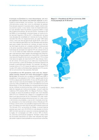 A situação na Zambézia é a mais desvantajosa em mui-
tos aspectos e isso requer uma atenção especial na plani-
ficação e orçamentação, com enfoque nos investimentos em
infra-estruturas sociais, bem como na afectação de pessoal.
Esta atenção especial é necessária dado o legado histórico des-
sa província quanto a seus baixos níveis de desenvolvimento,
as suas elevadas taxas de pobreza (a província detém a mais
alta incidência de pobreza, de cerca de 70,5%, mostrada no IOF
de 2008) e a sua população numerosa (quase um quinto do to-
tal nacional). Segundo o IDS de 2011, a Zambézia tem as taxas
mais elevadas de mortalidade em menores de 5 anos, infantil e
neonatal (142, 95 e 37, respectivamente, por cada 1.000 nados
vivos), a taxa mais alta de desnutrição aguda (9,4%, perto do li-
miar crítico definido pela OMS) e as mais elevadas taxas de baixo
peso para a idade e de anemia em crianças, as taxas mais bai-
xas (de longe) de partos em unidades sanitárias (institucionais)
e de partos assistidos (respectivamente 28% e 26%), as taxas
mais baixas de vacinação (com apenas 47% de crianças entre os
12 e os 23 meses de idade totalmente vacinadas), a percenta-
gem mais baixa (por larga margem) de população que utiliza fon-
tes melhoradas de água potável (uns meros 26%), a taxa líquida
mais baixa de frequência do ensino secundário (só 11%) e a taxa
mais baixa de registo de nascimento (27% das crianças meno-
res de 5 anos). Uma vez que um em cada cinco moçambicanos
vive na província, o peso da Zambézia nos diversos aspectos de
privação é particularmente elevado. Por exemplo, de todas as
crianças entre os 12 e 23 meses de idade sem vacinação DTP3
no país, 32% estão na Zambézia (logo seguidas por 21% que es-
tão na outra província mais populosa, Nampula).
A prevalência do HIV apresenta, mais uma vez, dispari-
dades opostas, estando em maior desvantagem a região
Sul do país. De acordo com os dados do INSIDA para 2009, a
prevalência é mais elevada no Sul (17,8%), seguida pelo Centro
(12,5%) e depois pelo Norte (5,6%). O risco de HIV pode ser ele-
vado no Sul por causa da proximidade e da migração com a Áfri-
ca do Sul, onde a prevalência de 17,3% é semelhante à do Sul de
Moçambique. A taxa de prevalência é excepcionalmente eleva-
da nas mulheres na província de Gaza, onde há uma grande tra-
dição de migração por motivos de emprego – uma em cada três
mulheres é HIV positiva (30%). Em Maputo Província e Mapu-
to Cidade, as taxas de prevalência também são muito elevadas
(20%-21% em mulheres) (ver o Mapa 2.1). A prevalência é mais
baixa numa das províncias do Sul, Inhambane (10% das mulhe-
res), provavelmente porque esta província tem um maior núme-
ro de homens circuncidados, o que se tem mostrado como fac-
tor, associado a uma maior protecção contra a infecção por HIV.
Embora o Centro tenha uma prevalência ligeiramente inferior do
que o Sul (apesar da maior taxa do país para mulheres jovens de
15 a 24 anos, 21%, se encontrar em Sofala), o número total de
pessoas que vivem com HIV (PVHIV) é mais elevado no Centro
(46% do total nacional) por causa da numerosa população des-
ta região, em comparação com 38% no Sul e 16% no Norte.
Os costumes socioculturais (poligamia ‘fechada’ e altos níveis
de circuncisão masculina) e os níveis mais reduzidos de migra-
ção podem explicar a baixa prevalência nas províncias nortenhas.
Mapa 2.1 – Prevalência de HIV por províncias, 2009
(% da população de 15-49 anos)
Niassa
3.7%
Cabo
Delgado
9.4%
Nampula
4.6%
Zambézia
12.6%
Tete
7.0%
Manica
15.3%
Sofala
15.5%
Inhambane
8.6%
Gaza
25.1%
Maputo
19.8%
Maputo Cidade
16.8%
Fonte: INSIDA, 2009
Análise da Situação das Crianças em Moçambique 2014 31
Tendências e disparidades no bem-estar das crianças
 