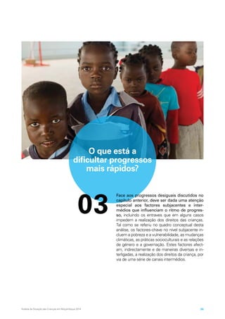 O que está a
dificultar progressos
mais rápidos?
03
Face aos progressos desiguais discutidos no
capítulo anterior, deve ser dada uma atenção
especial aos factores subjacentes e inter-
médios que influenciam o ritmo de progres-
so, incluindo os entraves que em alguns casos
impedem a realização dos direitos das crianças.
Tal como se referiu no quadro conceptual desta
análise, os factores-chave no nível subjacente in-
cluem a pobreza e a vulnerabilidade, as mudanças
climáticas, as práticas socioculturais e as relações
de género e a governação. Estes factores afect-
am, indirectamente e de maneiras diversas e in-
terligadas, a realização dos direitos da criança, por
via de uma série de canais intermédios.
Análise da Situação das Crianças em Moçambique 2014 35
 