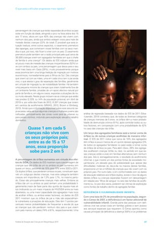 percentagem de crianças que estão separadas de ambos os pais
sobe em função da idade, atingindo o pico na faixa etária dos 15
aos 17 anos, altura em que 40% das crianças não vivem com
nenhum dos pais, ainda que ambos estejam vivos para mais de
metade destas crianças (23% do total). É provável que esta si-
tuação traduza, entre outros aspectos, o casamento prematuro
das raparigas, que constroem novas famílias com os seus mari-
dos e que, por isso, não ficam a viver com os pais. O casamento
prematuro pode também ser a razão principal pela qual cerca de
36.000 crianças vivem em agregados familiares em que o chefe
de família é uma criança17
. Os dados do IDS indicam ainda que
só pouco mais de metade das crianças moçambicanas (52%) vi-
ve com ambos os pais, uma percentagem que desce para o seu
nível mais baixo em Gaza (28%), muito provavelmente porque
essa província tem uma longa tradição de migração por motivos
económicos, nomeadamente para a África do Sul. Das crianças
que vivem só com as mães, uma em cada cinco tem o pai ainda
vivo, o que atesta o grau de separação das famílias, geralmente
em virtude de migração ou de instabilidade familiar. Há também
uma pequena minoria de crianças que vivem totalmente fora de
um ambiente familiar, privadas de um apoio afectivo natural por
parte da família e, em alguns casos, expostas a situações de ris-
co muito elevado. Neste grupo incluem-se as crianças que estão
nas prisões (2.329, ou 14% da população prisional, em Abril de
2013) e, por volta dos finais de 2012, 8.267 crianças que viviam
em centros de acolhimento (MMAS, 2013; Brown e Winberg,
2013). Ainda que a informação disponível sobre este assunto se-
ja escassa, sabe-se que algumas crianças e mulheres jovens são
traficadas, principalmente das zonas rurais para as urbanas ou
para países vizinhos, incluindo para exploração sexual e trabalho
doméstico.
Quase 1 em cada 5
crianças não vive com
os seus próprios pais;
entre as de 15 a 17
anos, essa proporção
sobe para 2 em 5
A percentagem de órfãos aumentou em virtude dos efei-
tos do SIDA. Os dados do IDS mostram que a percentagem de
crianças que são órfãs de um ou ambos os pais aumentou em
quase um terço, passando de 10% para 13% entre 2003 e 2011.
Os duplos órfãos, que perderam ambos os pais, constituem ape-
nas um subgrupo destas crianças, mas esta categoria também
cresceu em importância, de 1,3% para 1,7%, no mesmo perío-
do. Estas são principalmente crianças mais velhas. Embora os
órfãos (de um ou ambos os pais) tenham uma probabilidade li-
geiramente maior de fazer parte dos quintis de riqueza mais al-
tos (indicando ou um maior impacto do HIV/SIDA entre os mais
abastados, ou uma maior capacidade dos agregados mais ricos
de acolher órfãos, ou ambos estes factores), os dados do IDS
2011 mostram que os órfãos de pai e mãe são especialmen-
te vulneráveis a privações de educação. Eles têm 7 pontos per-
centuais menos probabilidades de frequentar a escola do que
as crianças que não perderam nenhum dos pais e que vivem
com pelo menos um deles (74% e 81%, respectivamente). Uma
análise de regressão baseada nos dados do IDS de 2011 (Silva-
-Leander, 2014) constatou que, de todas as diversas categorias
de crianças menores de 5 anos, os órfãos têm a maior probabi-
lidade de desnutrição crónica (51%), após controlar todos os ou-
tros factores, em comparação com uma probabilidade de 42%
no caso das crianças não órfãs.
Um terço dos agregados familiares está a tomar conta de
órfãos ou de outras crianças acolhidas de maneira infor-
mal. O IDS de 2011 indica que cerca de 19% dos agregados
têm órfãos e pouco menos de um quinto desses agregados (3%
de todos os agregados familiares no país) estão a tomar conta
de órfãos de ambos os pais. Para além disso, 28% dos agrega-
dos acolheram crianças (órfãs ou não), no sentido em que es-
sas crianças estão a viver em famílias alternativas sem nenhum
dos pais. Isto é, esmagadoramente, o resultado do acolhimento
informal, o que mostra um dos pontos fortes da sociedade mo-
çambicana: um elevado grau de solidariedade que, apesar das
dificuldades materiais do dia-a-dia na maioria destas famílias,
proporciona um lar a milhões de crianças que não vivem com os
próprios pais. Por outro lado, e em conformidade com os dados
de educação relativos aos órfãos duplos, existe o risco de alguns
destes órfãos ou crianças separadas ficarem em desvantagem
em relação aos ‘filhos de sangue’ no seio das famílias de acolhi-
mento ou, no pior dos casos, poderem ser vítimas de exploração
como fontes de trabalho dentro do agregado familiar.
DEFICIÊNCIA E VULNERABILIDADE INFANTIL
Com uma taxa de 2% de prevalência na população, segun-
do o Censo de 2007, a deficiência é um factor adicional de
vulnerabilidade infantil. Grande parte das pessoas com defi-
ciência vive nas zonas rurais em famílias pobres e sem acesso
aos serviços especiais que requerem. O Censo apontou como
causas principais da deficiência a doença (58%) e os problemas
Análise da Situação das Crianças em Moçambique 2014 37
O que está a dificultar progressos mais rápidos?
 