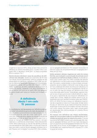 congénitos à nascença (33%), sendo os tipos mais comuns de
deficiência as pernas amputadas (21%), a surdez (13%), a ce-
gueira (9%), a deficiência mental (9%), os braços amputados
(8%) e a paralisia (7%).18
Outros estudos calcularam taxas de prevalência de defi-
ciência mais elevadas. Destaca-se a estimativa de 6% feita
num estudo nacional representativo sobre as condições de vida
da população com deficiência, realizada em 2007-2008, que utili-
zou os critérios da Classificação Internacional de Funcionalidade,
Incapacidade e Saúde (CIF) da OMS (INE, FAMOD e SINTEF,
2009). Significa que, em 2014, a deficiência afecta cerca de 1,5
milhões de pessoas, impedindo a sua plena funcionalidade. O
estudo estimou que cerca de um quarto (26%) dos agregados
familiares incluem pelo menos um membro com limitação fun-
cional.
A deficiência
afecta 1 em cada
15 pessoas
As condições de vida das pessoas com deficiência são ge-
ralmente mais precárias que as do resto da população de-
vido aos efeitos socioeconómicos da estigmatização e da dis-
criminação social das quais são muitas vezes vítimas, assim
como aos constrangimentos ligados às próprias limitações de
capacidade funcional, ao baixo nível de escolaridade e de in-
serção no mercado de trabalho e ao fraco acesso a serviços
especiais e a subsídios de compensação. Todos estes factores
tornam difícil o alcance de um nível de vida decente. O estudo
nacional realizado em 2007-2008 utilizou uma lista de 37 tipos de
bens para medir o nível de vida dos agregados familiares com e
sem Pessoas com Limitações Funcionais (PLF). Este constatou
que os agregados familiares com PLF possuem menos tipos de
bens (em média 7,4) comparativamente com os agregados fami-
liares sem PLF (8,2).
Ainda persistem atitudes negativas por parte de muitas
famílias, que conduzem a uma situação de exclusão social
da pessoa com deficiência desde a infância. As atitudes pa-
recem estar a evoluir para uma melhor aceitação das pessoas
com deficiência e uma diminuição da discriminação social contra
elas. No entanto, a estigmatização e a discriminação continuam
presentes nas comunidades e dentro de muitas famílias, pondo
em risco a realização dos direitos da criança com deficiência, di-
minuindo a auto-estima e às vezes marginalizando a família co-
mo um todo. As mães de crianças com deficiência são muitas
vezes divorciadas pelos maridos. Estas atitudes negativas enraí-
zam-se nas crenças supersticiosas à volta da deficiência, segun-
do as quais o nascimento de uma criança com deficiência é um
castigo para a família, infligido por poderes divinos ou por an-
tepassados para punir pecados cometidos pelos pais (UNICEF,
2013, e HI, 2010). Por isso, a criança com deficiência muitas ve-
zes não é registada ao nascer e é muitas vezes fechada dentro
de casa, em detrimento do seu direito de frequentar a escola e
de participar na vida social na comunidade, incluindo o de brincar
com outras crianças. Nos piores casos, estas crianças podem
ser abandonadas e/ou institucionalizadas em orfanatos (Brown
e Windberg, 2013).
As crianças com deficiência são menos escolarizadas,
apesar de uma provável melhoria nos últimos anos em re-
sultado da expansão geral do sistema de ensino. O estudo
nacional de 2007-2008 constatou que a escolarização das crian-
ças em agregados familiares com PLF era muito mais baixa do
que num grupo de controlo de agregados familiares sem PLF. No
grupo etário de 0 a 14 anos, as percentagens de crianças nunca
escolarizadas eram respectivamente 43% no grupo PLF e 19%
no grupo de controlo.
38
O que está a dificultar progressos mais rápidos?
 