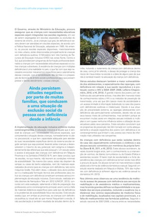 O Governo, através do Ministério da Educação, procura
assegurar que as crianças com necessidades educativas
especiais sejam integradas nas escolas regulares, em vez
de serem segregadas em escolas separadas ou excluídas do
sistema de ensino. Já as crianças cujo grau de deficiência é se-
vero devem ser atendidas em escolas especiais, de acordo com
a Política Nacional de Educação, adoptada em 1995. No entan-
to, as poucas escolas especiais disponíveis, maioritariamente
no meio urbano, estão direccionadas principalmente às crianças
com deficiência auditiva. O Ministério tem três Centros de Re-
cursos de Educação Inclusiva (CREI) nas zonas Norte, Centro e
Sul, que providenciam programas de formação profissional desti-
nados a crianças com necessidades educativas especiais e a ou-
tras crianças vulneráveis. A existência de crianças com múltiplas
deficiências é uma realidade no país, o que faz com que seja ne-
cessário encontrar mecanismos específicos para o atendimento
dessas crianças, com a sensibilização das famílias e a prepara-
ção de técnicos de âmbito social e professores para que possam
prestar o devido atendimento a essas crianças.
Ainda persistem
atitudes negativas
por parte de muitas
famílias, que conduzem
a uma situação de
exclusão social da
pessoa com deficiência
desde a infância
A implementação da educação inclusiva enfrenta muitos
constrangimentos. A educação inclusiva é aquela que é sen-
sível às crianças com necessidades educativas especiais, que
compreende a situação destas crianças, nomeadamente no pla-
no psicossocial, e que tem capacidade adequada para atender
às suas necessidades específicas dentro do sistema escolar re-
gular sempre que seja possível, levando estas crianças a desen-
volverem o máximo do seu potencial, sem estigma e indepen-
dentemente das diferenças que elas possuam. Um estudo sobre
o acesso à educação das crianças com deficiência em Maputo
Província e na Zambézia (FAMOD  PI, sem data) concluiu que
‘as escolas, na sua maioria, não reúnem as condições mínimas
de acessibilidade’. Na maioria dos casos, estas não dispõem de
rampas ou casas de banho adaptadas, nem de materiais espe-
cializados de ensino para as crianças com deficiência, tais como
máquinas braille. Para além disso, o elevado rácio aluno-profes-
sor e a inadequada formação técnica dos professores para ins-
truir as crianças com deficiência constituem entraves sérios à im-
plementação da educação inclusiva. Outro estudo, realizado em
três distritos de Nampula e Tete em 2012 (UNICEF, 2013), con-
corda com esta avaliação, salientando a falta de preparação dos
professores como constrangimento principal, assim como a falta
de materiais didácticos específicos para cada tipo de deficiência
e os problemas de acessibilidade física nas escolas. Este estudo
revelou que, em ambas as províncias, as crianças com deficiên-
cia auditiva ou visual são as que menos frequentam a escola. A
não escolarização é também resultado de atitudes dentro da fa-
mília, incluindo o isolamento da criança com deficiência dentro
de casa, como já foi referido, o desejo de proteger a criança dos
riscos de maus-tratos na escola e a ideia de alguns pais de que
não é rentável investir na educação da criança com deficiência.
Vários estudos destacam também a maior vulnerabilida-
de dos adolescentes, e especialmente das raparigas, com
deficiência em relação à sua saúde reprodutiva e à pro-
tecção contra o HIV e SIDA (DDP, 2008, Lefèvre-Chapon-
nière, 2010, e HI, 2013). A grande maioria dos jovens com de-
ficiência são sexualmente activos, mas eles têm menores níveis
de conhecimentos sobre o HIV e os métodos de prevenção da
transmissão, uma vez que têm baixos níveis de escolaridade e
um acesso limitado à informação (sobretudo no caso dos jovens
com deficiências auditivas e intelectuais). Devido à sua situa-
ção de precariedade extrema, as raparigas adolescentes com
deficiência são particularmente vulneráveis, devido não só aos
seus baixos níveis de conhecimentos, mas também porque se
encontram muitas vezes em relações sexuais instáveis e múlti-
plas e com quase nenhuma influência sobre a utilização de pre-
servativos pelos seus parceiros. Estes estudos concluíram que
os programas de prevenção não têm tomado em conta adequa-
damente a situação específica dos jovens com deficiência e os
constrangimentos que limitam o seu acesso aos meios de infor-
mação mais utilizados nas campanhas.
As crianças com deficiência que estão isoladas dentro
de casa são especialmente vulneráveis à violência e aos
abusos sexuais cometidos por membros da própria famí-
lia (Save  HI, 2011, e HI, 2013). Estes abusos acontecem, às
vezes durante longos anos, sem o conhecimento ou a interven-
ção de vizinhos, de líderes comunitários ou do Estado (Polícia e
assistentes sociais). O baixo nível de escolaridade e a forte de-
pendência das crianças com deficiência tornam ainda mais difícil
a procura de ajuda. Os abusos tornam-se mais extensos à idade
adulta sob a forma de violência doméstica e sexual. Segundo um
estudo recente realizado em Maputo e Matola, 75% das mulhe-
res com deficiência já sofreram alguma vez violência sexual ou
doméstica (HI, 2013).
Nos últimos anos observou-se uma tendência de melho-
ria do acesso de pessoas com deficiência aos serviços de
reabilitação e de assistência médica e medicamentosa,
mas há ainda grandes défices na disponibilidade e na qua-
lidade dos serviços prestados, incluindo a ausência (ou a
distância) dos centros especializados de medicina física
e de reabilitação, localizados nas capitais provinciais, e a
falta de medicamentos nas farmácias públicas. Segundo o
estudo nacional de 2007-2008, a lacuna entre as necessidades
Análise da Situação das Crianças em Moçambique 2014 39
O que está a dificultar progressos mais rápidos?
 