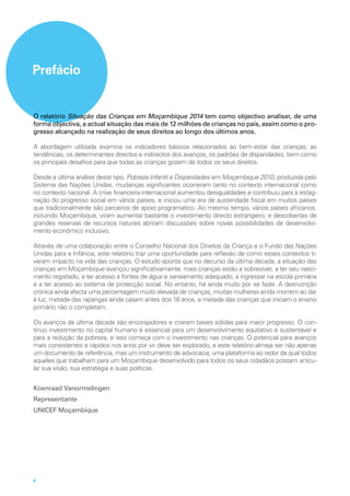 4
Prefácio
O relatório Situação das Crianças em Moçambique 2014 tem como objectivo analisar, de uma
forma objectiva, a actual situação das mais de 12 milhões de crianças no país, assim como o pro-
gresso alcançado na realização de seus direitos ao longo dos últimos anos.
A abordagem utilizada examina os indicadores básicos relacionados ao bem-estar das crianças, as
tendências, os determinantes directos e indirectos dos avanços, os padrões de disparidades, bem como
os principais desafios para que todas as crianças gozem de todos os seus direitos.
Desde a última análise deste tipo, Pobreza Infantil e Disparidades em Moçambique 2010, produzida pelo
Sistema das Nações Unidas, mudanças significantes ocorreram tanto no contexto internacional como
no contexto nacional. A crise financeira internacional aumentou desigualdades e contribuiu para a estag-
nação do progresso social em vários países, e iniciou uma era de austeridade fiscal em muitos países
que tradicionalmente são parceiros de apoio programatico. Ao mesmo tempo, vários países africanos,
incluindo Moçambique, viram aumentar bastante o investimento directo estrangeiro, e descobertas de
grandes reservas de recursos naturais abriram discussões sobre novas possibilidades de desenvolvi-
mento econômico inclusivo.
Através de uma colaboração entre o Conselho Nacional dos Direitos da Criança e o Fundo das Nações
Unidas para a Infância, este relatório traz uma oportunidade para reflexão de como esses contextos ti-
veram impacto na vida das crianças. O estudo aponta que no decurso da última década, a situação das
crianças em Moçambique avançou significativamente: mais crianças estão a sobreviver, a ter seu nasci-
mento registado, a ter acesso a fontes de água e saneamento adequado, a ingressar na escola primária
e a ter acesso ao sistema de protecção social. No entanto, há ainda muito por se fazer. A desnutrição
crónica ainda afecta uma percentagem muito elevada de crianças, muitas mulheres ainda morrem ao dar
à luz, metade das raparigas ainda casam antes dos 18 anos, e metade das crianças que iniciam o ensino
primário não o completam.
Os avanços da última década são encorajadores e criaram bases sólidas para maior progresso. O con-
tínuo investimento no capital humano é essencial para um desenvolvimento equitativo e sustentável e
para a redução da pobreza, e isso começa com o investimento nas crianças. O potencial para avanços
mais consistentes e rápidos nos anos por vir deve ser explorado, e este relatório almeja ser não apenas
um documento de referência, mas um instrumento de advocacia, uma plataforma ao redor da qual todos
aqueles que trabalham para um Moçambique desenvolvido para todos os seus cidadãos possam articu-
lar sua visão, sua estratégia e suas políticas.
Koenraad Vanormelingen
Representante
UNICEF Moçambique
 
