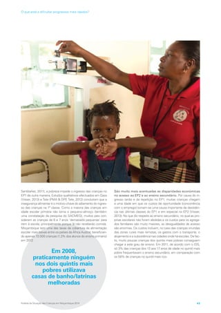 Santibañez, 2011), a pobreza impede o ingresso das crianças no
EP1 de outra maneira. Estudos qualitativos efectuados em Gaza
(Visser, 2013) e Tete (PMA  DPE Tete, 2012) concluíram que a
insegurança alimentar é o motivo-chave do adiamento do ingres-
so das crianças na 1ª classe. Como a maioria das crianças em
idade escolar primária não toma o pequeno-almoço (também
uma constatação da pesquisa do SACMEQ), muitos pais con-
sideram as crianças de 6 e 7 anos ‘demasiado pequenas’ para
irem à escola, principalmente porque lá não receberão comida.
Moçambique tem uma das taxas de cobertura de alimentação
escolar mais baixas entre os países da África Austral, benefician-
do apenas 72.000 crianças (1,3% dos alunos do ensino primário)
em 2012.
Em 2008,
praticamente ninguém
nos dois quintis mais
pobres utilizava
casas de banho/latrinas
melhoradas
São muito mais acentuadas as disparidades económicas
no acesso ao EP2 e ao ensino secundário. Por causa do in-
gresso tardio e da repetição no EP1, muitas crianças chegam
a uma idade em que os custos de oportunidade (concorrência
com o emprego) tornam-se uma causa importante de desistên-
cia nas últimas classes do EP1 e em especial no EP2 (Visser,
2013). No que diz respeito ao ensino secundário, no qual as pro-
pinas escolares não foram abolidas e os custos para os agrega-
dos familiares são muito maiores, as desigualdades de acesso
são enormes. Os custos incluem, no caso das crianças oriundas
das zonas rurais mais remotas, os gastos com o transporte, o
alojamento e a subsistência nas cidades onde há escolas. De fac-
to, muito poucas crianças dos quintis mais pobres conseguem
chegar a este grau de ensino. Em 2011, de acordo com o IDS,
só 3% das crianças dos 13 aos 17 anos de idade no quintil mais
pobre frequentavam o ensino secundário, em comparação com
os 58% de crianças no quintil mais rico.
Análise da Situação das Crianças em Moçambique 2014 43
O que está a dificultar progressos mais rápidos?
 
