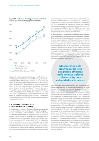 Figura 3.5 – Cobertura dos Programas de Transferências
Sociais (por milhares de agregados), 2008-2012
2008 2009 2010 2011 2012
100
150
200
250
300
350
Todos os programas
PSSB (antigo PSA)
134
166
217
252
265
183
209
253
287
322
Fontes: UNICEF, 2013c; Cunha et al., 2013
Apesar de uma expansão rápida das transferências so-
ciais, estas ainda cobrem apenas 15% dos agregados fa-
miliares pobres. Moçambique encontra-se muito atrás dos
países de rendimento médio na África Austral, os quais têm in-
vestido fortemente nos seus sistemas de protecção social, mas
está a ter um bom desempenho em comparação com outros
países africanos de rendimento baixo. A cobertura dos progra-
mas do INAS quase que duplicou, tendo passado de 183.131 pa-
ra 322.075 agregados entre 2008 e 2012 (ver Figura 3.5). Entre
2011 e 2013, também houve aumentos substanciais nos mon-
tantes de transferência do programa principal, o Programa de
Subsídio Social Básico (PSSB), que era demasiado baixo para ter
impactos significativos.
3.2 MUDANÇAS CLIMÁTICAS
E CALAMIDADES NATURAIS
A frequência e o impacto das calamidades naturais estão
a ser exacerbados por mudanças climáticas de longo pra-
zo, que aumentam a vulnerabilidade e colocam em risco
a subsistência de milhões de moçambicanos. Moçambique
está em 3º lugar na lista dos países africanos mais sujeitos a ris-
cos relacionados com calamidades naturais e está em 43º lugar,
a nível mundial, entre 173 países (ADW, 2012). As cheias e os
ciclones são os fenómenos naturais mais frequentes; contudo,
as secas afectam o maior número de pessoas no país. Moçam-
bique é extremamente sensível a estes choques, que provocam
a perda de vidas, prejudicam as colheitas, destroem as infra-es-
truturas económicas e sociais e interrompem os serviços sociais
e actividades produtivas. O Instituto Nacional de Gestão das Ca-
lamidades (INGC) identificou 6 zonas de alto risco e impacto, que
no seu conjunto comportam uma população de 7 milhões (IN-
GC, 2013). A incidência de calamidades naturais está a aumen-
tar, tendo-se registado oito desses acontecimentos nos anos 80,
sete na década de 90 e 30 após o ano 2000, dos quais nove
ocorridos na presente década (uma seca, quatro cheias e quatro
tempestades/ciclones), segundo dados do INGC.
A pobreza limita a capacidade das famílias de se prepara-
rem, responderem e recuperarem dos desastres naturais.
Estas tendências climáticas adversas interagem com a pobreza,
já que a população pobre, por falta de alternativas, envolve-se
em práticas de subsistência prejudiciais ao ambiente, nas quais
se inclui a agricultura de corte e queima e o corte indiscriminado
de árvores para a obtenção de carvão vegetal ou combustível.
Os menos favorecidos são também os mais sujeitos e os menos
capazes de resistir aos desastres naturais e de lidar com as suas
consequências. Dados do IOF de 2008/09 demonstram que as
pragas, secas, ciclones e cheias atingem muito mais os agrega-
dos mais pobres do que os mais ricos. Colheitas negativamente
afectadas ou destruídas contribuem para o elevado grau de inse-
gurança alimentar em Moçambique.
Moçambique está
em 3º lugar na lista
dos países africanos
mais sujeitos a riscos
relacionados com
calamidades climáticas
Uma vez que a maioria esmagadora dos agregados fami-
liares rurais depende da agricultura de sequeiro, as secas
têm um forte impacto nos seus meios de subsistência. Ain-
da que as condições ambientais das regiões do país mais pro-
pensas a secas não se possam comparar às do Sahel ou a outras
regiões do mundo extremamente áridas, as secas constituem
um entrave sério ao desenvolvimento geral e para a redução da
pobreza em Moçambique, já que 81% da população depende da
agricultura e 95% das culturas alimentares são produzidas sob
condições de sequeiro23
. A vulnerabilidade é agravada pelo fac-
to de muito poucos campos agrícolas serem irrigados. As secas
em Moçambique são uma consequência da degradação ambien-
tal e do uso inadequado do solo (ING, 2009) e estão associadas à
desertificação (MICOA, 2007). Elas resultam de baixos níveis de
precipitação ou de alterações da sua distribuição espacial e tem-
poral (causas climáticas), em combinação com actividades hu-
manas, como o uso excessivo de terra arável, o sobrepastoreio,
as queimadas florestais, corte de árvores para lenha, a produção
de carvão e a cultura madeireira industrial24
. Ocorrendo normal-
mente a cada três a quatro anos, as secas afectam principalmen-
te as províncias do Sul (Gaza e Maputo), juntamente com os dis-
tritos adjacentes do sul de Manica e Inhambane (ver o Mapa 3.1),
bem como vários outros distritos do norte de Manica, do sul de
Tete e, em menor escala, de certas zonas de Cabo Delgado e do
norte de Nampula.
48
O que está a dificultar progressos mais rápidos?
 