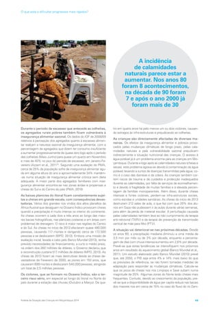 Durante o período de escassez que antecede as colheitas,
os agregados rurais pobres também ficam vulneráveis à
insegurança alimentar sazonal. Os dados do IOF de 2008/09
relativos à percepção dos agregados quanto à escassez alimen-
tar realçam a natureza sazonal da insegurança alimentar, com a
percentagem de agregados que dizem ter consumo insuficiente
a aumentar progressivamente de quase zero logo após o período
das colheitas (Maio-Junho) para quase um quarto em Novembro
e mais de 40% no pico do período de escassez, em Janeiro-Fe-
vereiro (Azzarri et al., 201125
. Segundo uma avaliação do PMA,
cerca de 25% da população sofre de insegurança alimentar agu-
da em alguma altura do ano e aproximadamente 34% mantêm-
-se numa situação de insegurança alimentar crónica sem dieta
adequada. A maior parte dos agregados familiares com inse-
gurança alimentar encontra-se nas zonas áridas e propensas a
cheias do Sul e do Centro do país (PMA, 2010)
As baixas planícies do litoral ficam constantemente sujei-
tas a cheias em grande escala, com consequências devas-
tadoras. Vários dos grandes rios vindos dos altos planaltos da
África Austral que desaguam no Oceano Índico provocam cheias
quando a precipitação é muito intensa no interior do continente.
As cheias ocorrem a cada dois a três anos ao longo das maio-
res bacias hidrográficas, nas planícies costeiras e em áreas com
problemas de drenagem. O risco é maior nas regiões do Centro
e do Sul. As cheias no início de 2013 afectaram quase 480.000
pessoas, causando 117 mortes e obrigando cerca de 172.500
pessoas a se deslocarem (MPD, 2013). Embora uma missão de
avaliação inicial, levada a cabo pelo Banco Mundial (2013), tenha
previsto necessidades de financiamento, a curto e médio prazo,
na ordem dos 260 milhões de dólares, o Governo declarou que
a reconstrução custaria 517 milhões de dólares (MPD, 2013). As
cheias de 2013 foram as mais destrutivas desde as cheias de-
vastadoras de Fevereiro de 2000, as piores em 150 anos, que
causaram 699 mortes e deslocaram 540.000 pessoas, atingindo
um total de 2,5 milhões pessoas.
Os ciclones, que se formam no Oceano Índico, são o ter-
ceiro risco sério, em especial ao longo do litoral no Norte do
país durante a estação das chuvas (Outubro a Março). De qua-
tro em quatro anos há pelo menos um ou dois ciclones, causan-
do estragos às infra-estruturas e prejudicando as colheitas.
As crianças são directamente afectadas de diversas ma-
neiras. Os efeitos da insegurança alimentar e pobreza provo-
cados pelas mudanças climáticas de longo prazo, pelas cala-
midades naturais e pela vulnerabilidade sazonal prejudicam
indirectamente a situação nutricional das crianças. O acesso à
água potável já é um problema enorme para as crianças em Mo-
çambique. Durante e logo após as calamidades naturais (cheias e
secas), este problema agrava-se devido à contaminação da água
potável, levando a surtos de doenças transmitidas pela água, co-
mo é o caso das diarreias e da cólera. As crianças também cor-
rem riscos de trauma e de cuidados e protecção inadequados
durante as calamidades, por falta de serviços de aconselhamen-
to e devido à fragilidade de muitas famílias e à elevada percen-
tagem de famílias monoparentais. Além disso, durante cheias
intensas e fortes ciclones, perdem-se infra-estruturas sociais,
como escolas e unidades sanitárias. As cheias do início de 2013
destruíram 212 salas de aula, o que fez com que 20% dos alu-
nos em Gaza não pudessem ir às aulas durante várias semanas,
para além da perda de material escolar. A perturbação causada
pelas calamidades também leva ao não cumprimento da terapia
anti-retroviral (TARV) e da terapia de prevenção da transmissão
vertical de mãe para filho (PTV).
A situação vai deteriorar-se nas próximas décadas. Desde
os anos 60, a precipitação mediana diminuiu a uma média de
3,5 mm por mês ou de 3% por década, enquanto a percenta-
gem de dias com chuva intensa aumentou em 2,6% por década.
Prevê-se que estas tendências se intensifiquem nos próximos
anos em resultado do aquecimento global (Banco Mundial et al.,
2011). Um estudo elaborado pelo Banco Mundial (2010) prevê
que, até 2050, o PIB seja entre 4% e 14% mais baixo do que
as previsões de referência, se não forem tomadas medidas de
adaptação para responder às mudanças climáticas. Calcula-se
que os picos de cheias nos rios Limpopo e Save subam numa
magnitude de 25%. Algumas zonas do Norte terão cheias mais
frequentes. Contudo, devido ao crescimento da população, pre-
vê-se que a disponibilidade de água per capita reduza nas bacias
dos maiores rios em cerca de 15% no caso do fluxo do rio Zam-
A incidência
de calamidades
naturais parece estar a
aumentar. Nos anos 80
foram 8 acontecimentos,
na década de 90 foram
7 e após o ano 2000 já
foram mais de 30
Análise da Situação das Crianças em Moçambique 2014 49
O que está a dificultar progressos mais rápidos?
 
