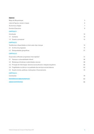 Análise da Situação das Crianças em Moçambique 2014 5
ÍNDICE
Mapa de Moçambique 3
Lista de figuras, caixas e mapas 6
Acrónimos e Siglas 7
Sumário Executivo 8
CAPÍTULO 1
Introdução 10
1.1 Contexto 10
1.2 Quadro conceptual 12
CAPÍTULO 2
Tendências e disparidades no bem-estar das crianças 14
2.1 O ritmo do progresso 15
2.2 Desigualdades geográficas 27
CAPÍTULO 3
O que está a dificultar progressos mais rápidos? 35
3.1 Pobreza e vulnerabilidade infantil 36
3.2 Mudanças climáticas e calamidades naturais 48
3.3 Privação de informação, factores socioculturais e relações de género 56
3.4 Fragilidades na oferta e na qualidade dos serviços sociais básicos 63
3.5 Quadro de leis, políticas, instituições e financiamento 73
CAPÍTULO 4
Conclusões 79
REFERÊNCIAS BIBLIOGRÁFICAS 83
ANEXO ESTATÍSTICO 86
 