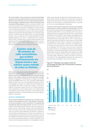 Em certa medida, o fraco impacto do nível de escolaridade
(antes do nível secundário) pode-se atribuir à fraca quali-
dade do ensino primário, que é um dos principais motivos
de preocupação realçados nesta análise da situação das
crianças em Moçambique. Porém, isso também traduz o fac-
to de muitas das que ‘têm escolaridade primária’ terem, na ver-
dade, abandonado a escola sem completarem o ensino primário
e, em muitos casos, logo após a 1ª ou 2ª classe. Tendo em conta
que em muitas escolas pouco se ensina e que os alunos perdem
bastante tempo potencial de aprendizagem em virtude de inícios
tardios, o encerramento demasiado cedo e os longos períodos
de férias, como se observou num estudo efectuado em Cabo
Delgado (Adelman et al., 2011), o simples facto de ter frequen-
tado a escola, principalmente por apenas algumas classes, não
garante que tenha havido algum tipo de aprendizagem e, assim,
algum impacto positivo nas competências das futuras mães em
termos de modos de cuidar de si próprias e dos filhos.
Existem mais de
90 estações de
rádio comunitárias,
que emitem
maioritariamente em
línguas locais e que
cobrem quase metade
de todos os distritos
Além disso, a educação parental está associada com mui-
tos outros factores, como o rendimento e a área de resi-
dência, o que torna difícil afirmar-se com absoluta certeza
qual é o seu impacto directo no bem-estar das crianças.
Estudos de regressão multivariada que se baseiam em dados
do IOF de 2008/09 (Azzarri et al., 2011) e do MICS 2008 (Martel,
2009) concluíram que, ao se controlar algumas destas outras va-
riáveis ligadas à educação (em especial a forte correlação entre
a escolaridade das mães, o consumo per capita e o meio de re-
sidência), a educação materna não tem um impacto estatistica-
mente significativo na desnutrição crónica, que é determinada,
principalmente, pelos níveis de riqueza ou de rendimento dos
agregados familiares. É muito possível que isto também seja ver-
dade em outras áreas.
ACESSO À INFORMAÇÃO
O fraco grau de alfabetismo significa que o acesso à infor-
mação é principalmente oral, o que destaca a importân-
cia da comunicação a nível comunitário, em especial das
emissões de rádio em línguas locais. Para além da emissora
estatal, a Rádio Moçambique, que emite tanto em língua portu-
guesa como em línguas locais, existem mais de 90 estações de
rádio comunitárias, que emitem maioritariamente em línguas lo-
cais e que cobrem quase metade dos 141 distritos30
. Estas emis-
soras produzem programas que se dirigem aos interesses e às
preocupações dos ouvintes locais e, por isso, propiciam uma óp-
tima plataforma de disseminação de informação e conhecimen-
tos, incluindo sobre temas de saúde, nutrição e HIV/SIDA. Como
veículo de comunicação participativa e muito ligadas às comuni-
dades, estas estações de rádio são importantes agentes de mu-
dança social. Contudo, também têm de fazer face a problemas
sérios de natureza técnica e financeira e dependem muito de vo-
luntários não remunerados e de assistência externa, o que põe
em risco a sua sustentabilidade a longo prazo
O acesso à informação através dos meios de comunicação
social mantém-se fraco, mesmo no caso da rádio. O IDS de
2011 assinala que apenas 50% dos agregados familiares têm um
aparelho de rádio (57% nas zonas urbanas e 47% nas rurais), o
que aponta para uma pequena descida dos 53% a nível nacional
verificados no IDS de 2003. A percentagem de agregados fami-
liares que tem um televisor mais do que duplicou, porém de um
nível bastante baixo, para atingir 19% em 2011. A posse de um
televisor está quase confinada às zonas urbanas, nas quais 49%
dos agregados em 2011 tinham um televisor, contra apenas 6%
nas zonas rurais. O IDS também mostra que, em especial no ca-
so da rádio, os homens ouvem mais do que as mulheres (66%
em comparação com 43%, pelo menos uma vez na semana).
Isto pode suceder por os aparelhos de rádio serem portáteis e
pertencerem muitas vezes aos próprios homens, dentro do agre-
gado familiar. No geral, metade (48%) das mulheres com idade
entre os 15 e os 49 anos não tem acesso a nenhum meio de co-
municação (rádio, televisão ou jornal), contra 26% dos homens
(ver Figura 3.7). As desigualdades existentes são inúmeras em
função da área de residência, da província e do quintil.
Figura 3.7 – População sem acesso a meios de
comunicação de massa, 2011 (% de homens e mulheres
dos 15 aos 49 anos)
Nacional Urbano Rural Q1 Q2 Q3 Q4 Q5
48
26
30
15
57
32
63
32
61
31
54
29
48
30
20
10
0
10
20
30
40
50
60
70
80
Mulheres
Homens
Fonte: IDS 2011.
Análise da Situação das Crianças em Moçambique 2014 59
O que está a dificultar progressos mais rápidos?
 
