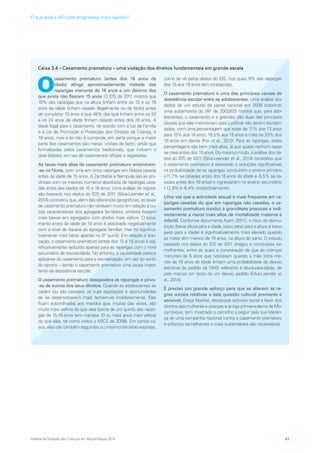 Caixa 3.4 – Casamento prematuro – uma violação dos direitos fundamentais em grande escala
O
casamento prematuro (antes dos 18 anos de
idade) atinge aproximadamente metade das
raparigas menores de 18 anos e um décimo das
que ainda não fizeram 15 anos. O IDS de 2011 mostra que
10% das raparigas que na altura tinham entre os 15 e os 19
anos de idade tinham casado (legalmente ou de facto) antes
de completar 15 anos e que 48% das que tinham entre os 20
e os 24 anos de idade tinham casado antes dos 18 anos. A
idade legal para o casamento, de acordo com a Lei da Família
e a Lei de Promoção e Protecção dos Direitos da Criança, é
18 anos, mas a lei não é cumprida, em parte porque a maior
parte dos casamentos são meras ‘uniões de facto’, ainda que
formalizadas pelos casamentos tradicionais, que incluem o
dote (lobolo), em vez de casamentos oficiais e registados.
As taxas mais altas de casamento prematuro encontram-
-se no Norte, com uma em cinco raparigas em Niassa casada
antes da idade de 15 anos. A Zambézia e Nampula são as pro-
víncias com os maiores números absolutos de raparigas casa-
das antes das idades de 15 e 18 anos. Uma análise de regres-
são baseada nos dados do IDS de 2011 (Silva-Leander et al.,
2014) constatou que, além das diferenças geográficas, as taxas
de casamento prematuro não variavam muito em relação a ou-
tras características dos agregados familiares, embora fossem
mais baixas em agregados com chefes mais velhos. O casa-
mento antes da idade de 18 anos é associado negativamente
com o nível de riqueza do agregado familiar, mas foi significa-
tivamente mais baixo apenas no 5º quintil. Em relação à edu-
cação, o casamento prematuro (antes dos 15 e 18 anos) é sig-
nificativamente reduzido apenas para as raparigas com o nível
secundário de escolaridade. No entanto, a causalidade parece
aplicar-se do casamento para a escolarização, em vez do senti-
do oposto – sendo o casamento prematuro uma causa impor-
tante da desistência escolar.
O casamento prematuro desapodera as raparigas e priva-
-as de outros dos seus direitos. Quando as adolescentes se
casam (ou são casadas), as suas aspirações e oportunidades
de se desenvolverem mais fecham-se imediatamente. Elas
ficam subordinadas aos maridos que, muitas das vezes, são
muito mais velhos do que elas (cerca de um quinto das rapari-
gas de 15-19 anos tem maridos 10 ou mais anos mais velhos
do que elas, tal como indica o MICS de 2008). Em certos ca-
sos, elas são também segundas ou mesmo terceiras esposas,
como se vê pelos dados do IDS, nos quais 9% das raparigas
dos 15 aos 19 anos têm co-esposas.
O casamento prematuro é uma das principais causas de
desistência escolar entre as adolescentes. Uma análise dos
dados de um estudo de painel nacional em 2008 (cobrindo
uma subamostra do IAF de 2002/03) mostra que, para ado-
lescentes, o casamento e a gravidez são duas das principais
causas que elas mencionam para justificar não serem escolari-
zadas, com uma percentagem que sobe de 11% aos 13 anos
para 15% aos 14 anos, 18,5% aos 15 anos e mais de 20% dos
16 anos em diante (Fox et al., 2012). Para as raparigas, estas
percentagens são bem mais altas, já que quase nenhum rapaz
se casa antes dos 18 anos. Do mesmo modo, a análise dos da-
dos do IDS de 2011 (Silva-Leander et al., 2014) constatou que
o casamento prematuro é associado a reduções significativas
na probabilidade de as raparigas concluírem o ensino primário
(-11,7% se casadas antes dos 15 anos de idade e -5,5% se ca-
sadas antes dos 18 anos) e ingressarem no ensino secundário
(-12,9% e -6,4% respectivamente).
Uma vez que a actividade sexual é mais frequente em ra-
parigas casadas do que em raparigas não casadas, o ca-
samento prematuro conduz a gravidezes precoces e indi-
rectamente a riscos mais altos de mortalidade materna e
infantil. Conforme documenta Azarri (2011), o risco de desnu-
trição (baixa altura para a idade, baixo peso para a altura e baixo
peso para a idade) é significativamente mais elevado quando
as mães têm menos de 19 anos, na altura do parto. O estudo
baseado nos dados do IDS de 2011 chegou a conclusões se-
melhantes, entre as quais a constatação de que as crianças
menores de 5 anos que nasceram quando a mãe tinha me-
nos de 18 anos de idade tinham uma probabilidade de desvio
adicional do padrão da OMS referente à altura-para-idade, de
pelo menos um terço de um desvio padrão (Silva-Leander et
al., 2014).
É preciso um grande esforço para que se alterem as re-
gras sociais relativas a esta questão cultural premente e
sensível. Graça Machel, destacada activista social a favor dos
direitos das mulheres e crianças e antiga primeira-dama de Mo-
çambique, tem mostrado o caminho a seguir pela sua lideran-
ça de uma campanha nacional contra o casamento prematuro
e esforços semelhantes e mais sustentáveis são necessários.
Análise da Situação das Crianças em Moçambique 2014 61
O que está a dificultar progressos mais rápidos?
 