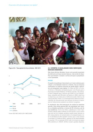 Figura 3.9 – Taxa global de fecundidade, 1997-2011
1997 2003 2008 2011
4
5
6
7
8
Total
Rural
Urbano
5,1
4,4
5,5
6,1
6,9
6,1
4,7
4,5
5,9
6,6
5,6
5,8
Fonte: IDS 1997, 2003 e 2011; MICS 2008
3.4 OFERTA E QUALIDADE DOS SERVIÇOS
SOCIAIS BÁSICOS
Nas duas últimas décadas, houve uma grande expansão
da oferta de serviços sociais básicos, mas ainda há desa-
fios que limitam o acesso a certos serviços e prejudicam
a sua qualidade.
SAÚDE
O quadro de políticas é favorável a um maior esforço para
reduzir a mortalidade materna e infantil, mas os entraves
verificados no sistema nacional de saúde estão a dificul-
tar um progresso mais rápido. Em Maio de 2010, a Primei-
ra-Dama e o Ministério da Saúde lançaram uma Parceria para a
Promoção da Saúde Materna, do Recém-nascido e da Criança.
O Plano Integrado para o Alcance dos ODM 4 e 5 em Moçam-
bique, adoptado pelo Ministério da Saúde em 2008, determina
os objectivos e as metas para a melhoria da saúde materna e da
criança até 2015. Porém, os constrangimentos relativos ao finan-
ciamento, às infra-estruturas, aos recursos humanos e à aquisi-
ção de medicamentos acabaram por afectar o progresso.
A ampliação das infra-estruturas de saúde foi bastante
grande, mas ainda apenas 65% da população tem aces-
so a unidades sanitárias a menos de 45 minutos a pé de
sua residência. Como já se referiu, a distância é o maior impe-
dimento referido pelas mulheres (no IDS de 2011) como motivo
para não irem às unidades sanitárias quando estão doentes ou
têm criança doente. Um estudo sobre a imunização levado a ca-
bo na Zambézia em 2012 também concluiu que o maior entrave
à vacinação é a distância (59%), seguida da não-disponibilidade
de vacinas (11%) ou pessoal (5,5%), além do tempo de espera
(9%) (referido em UNICEF, 2013e). Existem grandes disparida-
Análise da Situação das Crianças em Moçambique 2014 63
O que está a dificultar progressos mais rápidos?
 