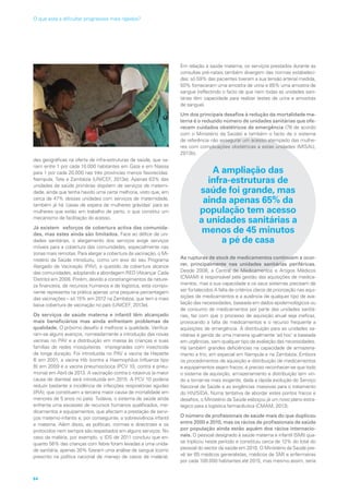 des geográficas na oferta de infra-estruturas de saúde, que va-
riam entre 1 por cada 10.000 habitantes em Gaza e em Niassa
para 1 por cada 20.000 nas três províncias menos favorecidas:
Nampula, Tete e Zambézia (UNICEF, 2013e). Apenas 63% das
unidades de saúde primárias dispõem de serviços de materni-
dade, ainda que tenha havido uma certa melhoria, visto que, em
cerca de 47% dessas unidades com serviços de maternidade,
também já há ‘casas de espera de mulheres grávidas’ para as
mulheres que estão em trabalho de parto, o que constitui um
mecanismo de facilitação do acesso.
Já existem esforços de cobertura activa das comunida-
des, mas estes ainda são limitados. Face ao défice de uni-
dades sanitárias, o alargamento dos serviços exige serviços
móveis para a cobertura das comunidades, especialmente nas
zonas mais remotas. Para alargar a cobertura da vacinação, o Mi-
nistério da Saúde introduziu, como um eixo do seu Programa
Alargado de Vacinação (PAV), a questão da cobertura alcance
das comunidades, adoptando a abordagem RED (Alcançar Cada
Distrito) em 2008. Porém, devido a constrangimentos de nature-
za financeira, de recursos humanos e de logística, esta compo-
nente representa na prática apenas uma pequena percentagem
das vacinações – só 15% em 2012 na Zambézia, que tem a mais
baixa cobertura de vacinação no país (UNICEF, 2013e).
Os serviços de saúde materna e infantil têm alcançado
mais beneficiários mas ainda enfrentam problemas de
qualidade. O próximo desafio é melhorar a qualidade. Verifica-
ram-se alguns avanços, nomeadamente a introdução das novas
vacinas no PAV e a distribuição em massa às crianças e suas
famílias de redes mosquiteiras impregnadas com insecticida
de longa duração. Foi introduzida no PAV a vacina da Hepatite
B em 2001, a vacina Hib (contra a Haemophilus Influenza tipo
B) em 2009 e a vacina pneumocócica (PCV 10, contra a pneu-
monia) em Abril de 2013. A vacinação contra o rotavírus (a maior
causa de diarreia) será introduzida em 2015. A PCV 10 poderia
reduzir bastante a incidência de infecções respiratórias agudas
(IRA), que constituem a terceira maior causa de mortalidade em
menores de 5 anos no país). Todavia, o sistema de saúde ainda
enfrenta uma escassez de recursos humanos qualificados, me-
dicamentos e equipamentos, que afectam a prestação de servi-
ços materno-infantis e, por conseguinte, a sobrevivência infantil
e materna. Além disso, as políticas, normas e directrizes e os
protocolos nem sempre são respeitados em alguns serviços. No
caso da malária, por exemplo, o IDS de 2011 concluiu que en-
quanto 56% das crianças com febre foram levadas a uma unida-
de sanitária, apenas 30% fizeram uma análise de sangue (como
prescrito na política nacional de manejo de casos de malária).
Em relação à saúde materna, os serviços prestados durante as
consultas pré-natais também divergem das normas estabeleci-
das: só 59% das pacientes tiveram a sua tensão arterial medida,
50% forneceram uma amostra de urina e 85% uma amostra de
sangue (reflectindo o facto de que nem todas as unidades sani-
tárias têm capacidade para realizar testes de urina e amostras
de sangue).
Um dos principais desafios à redução da mortalidade ma-
terna é o reduzido número de unidades sanitárias que ofe-
recem cuidados obstétricos de emergência (78 de acordo
com o Ministério da Saúde) e também o facto de o sistema
de referência não assegurar um acesso atempado das mulhe-
res com complicações obstétricas a estas unidades (MISAU,
2013b).
A ampliação das
infra-estruturas de
saúde foi grande, mas
ainda apenas 65% da
população tem acesso
a unidades sanitárias a
menos de 45 minutos
a pé de casa
As rupturas de stock de medicamentos continuam a ocor-
rer, principalmente nas unidades sanitárias periféricas.
Desde 2008, a Central de Medicamentos e Artigos Médicos
(CMAM) é responsável pela gestão das aquisições de medica-
mentos, mas a sua capacidade e os seus sistemas precisam de
ser fortalecidos A falta de critérios claros de priorização nas aqui-
sições de medicamentos e a ausência de qualquer tipo de ava-
liação das necessidades, baseada em dados epidemiológicos ou
de consumo de medicamentos por parte das unidades sanitá-
rias, faz com que o processo de aquisição anual seja ineficaz,
provocando a falta de medicamentos e o recurso frequente a
aquisições de emergência. A distribuição para as unidades sa-
nitárias é gerida de uma maneira igualmente ‘ad hoc’ e baseada
em urgências, sem qualquer tipo de avaliação das necessidades.
Há também grandes deficiências na capacidade de armazena-
mento a frio, em especial em Nampula e na Zambézia. Embora
os procedimentos de aquisição e distribuição de medicamentos
e equipamentos sejam fracos, é preciso reconhecer-se que todo
o sistema de aquisição, armazenamento e distribuição tem vin-
do a tornar-se mais exigente, dada a rápida evolução do Serviço
Nacional de Saúde e as exigências massivas para o tratamento
do HIV/SIDA. Numa tentativa de abordar estes pontos fracos e
desafios, o Ministério da Saúde esboçou já um novo plano estra-
tégico para a logística farmacêutica (CMAM, 2013).
O número de profissionais de saúde mais do que duplicou
entre 2000 e 2010, mas os rácios de profissionais de saúde
por população ainda estão aquém dos rácios internacio-
nais. O pessoal designado à saúde materna e infantil (SMI) qua-
se triplicou neste período e constituiu cerca de 12% do total do
pessoal do sector da saúde em 2010. O Ministério da Saúde pre-
vê ter 65 médicos generalistas, médicos de SMI e enfermeiras
por cada 100.000 habitantes até 2015, mas mesmo assim, seria
64
O que está a dificultar progressos mais rápidos?
 