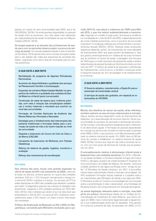 apenas um quarto do rácio recomendado pela OMS, que é de
240 (MISAU, 2013b). Há ainda grandes disparidades no pessoal
de saúde entre as províncias, com três vezes mais habitantes
por cada profissional de saúde na Zambézia do que em Maputo
Cidade (UNICEF, 2013f).
As longas esperas e as atitudes dos profissionais de saú-
de para com os pacientes desencorajam a procura de ser-
viços de saúde. Um estudo qualitativo levado a cabo na Zambé-
zia (De Maria, 2013) aponta esta como uma das principais razões
para a não adesão das mães aos esquemas de vacinação dos
bebés, originando uma menor taxa de imunização para as vaci-
nas posteriores.
HIV/SIDA
Nos últimos dez anos, houve uma grande expansão na
oferta de testes de HIV e de tratamento do SIDA, cobrindo
já todos os distritos, embora apenas um quarto das unidades
sanitárias (316 em 1.414) forneçam actualmente a terapia an-
ti-retroviral (TARV) a adultos e crianças. Os serviços de PTV já
estão disponíveis em 99% das unidades que oferecem cuidados
pré-natais. O diagnóstico precoce nas crianças foi alargado mais
lentamente, chegando a 475 unidades sanitárias em 2013 (MI-
SAU, 2013c). Das mulheres que deram à luz nos dois anos que
antecederam o IDS de 2011, só cerca de 42% receberam acon-
selhamento sobre o HIV, fizeram um teste e foram informadas
dos resultados.
O Plano de Aceleração da Resposta ao HIV e SIDA em Mo-
çambique, concebido pelo Ministério da Saúde para o pe-
ríodo 2013-15, visa elevar a cobertura do TARV para 80%
até 2015, o que iria reduzir substancialmente a transmis-
são. Segundo um modelo a longo prazo, faria baixar a incidência
e a mortalidade em mais de 50% até 2025, independentemente
de outras medidas preventivas, como o aumento da circuncisão
masculina35
e mudanças relativas aos conhecimentos e compor-
tamentos sexuais (MISAU, 2013c). Alcançar estes ambiciosos
objectivos depende, porém, da manutenção de níveis elevados
de financiamento (95% dos quais provêm de doadores) e, face
aos graves constrangimentos em matéria de recursos humanos
que se verificam no sector da saúde, à passagem dos serviços
de TARV para um nível mais baixo de pessoal de saúde e ainda à
redistribuição de pessoal treinado por distritos prioritários em ter-
mos de HIV36
. O reforço do sistema de aquisição e distribuição
de medicamentos, como já se viu, é também crucial para evitar
a frequente escassez de ‘kits’ de testagem e de medicamentos
já conhecida.
NUTRIÇÃO
Muitos dos desafios do sector da saúde, atrás referidos,
também aplicam-se aos serviços relacionados à nutrição.
Alguns desses serviços dependem muito do financiamento de
doadores, com baixa alocação de recursos internos. Dá-se pou-
ca prioridade ao processo de aquisição e distribuição de produ-
tos de nutrição, incluindo produtos terapêuticos para o tratamen-
to da desnutrição aguda. A formação de pessoal especializado
em nutrição (os técnicos de nutrição) foi interrompida no período
entre 2005 e 2010, o que provocou uma falta de pessoal qualifi-
cado no sistema nacional de saúde. Em 2009, havia só 90 téc-
nicos de nutrição a trabalharem no sistema nacional de saúde
(RdM, 2010a), número que, hoje em dia, está a aumentar de no-
vo, com um novo grupo de técnicos de nutrição que se gradua-
ram em 2012.
O aconselhamento relativo à alimentação infantil ainda é
bastante fraco nas unidades sanitárias. Em 2010, o Ministé-
rio da Saúde revitalizou a Iniciativa Hospitais Amigos da Criança
(IHAC) e, até agora, já está a ser implementada em hospitais em
cinco províncias e na Cidade de Maputo. No entanto, nenhuma
unidade sanitária foi até agora certificada como “amiga do be-
bé.” O Ministério da Saúde introduziu, em 2011, o aconselha-
mento sobre a alimentação infantil a nível das comunidades. Os
APE receberam formação nessas matérias e o trabalho está a
ser intensificado pelo Ministério da Saúde e por algumas ONG.
O Ministério já pôs em marcha uma estratégia de comunicação
sobre a amamentação e está a desenvolver uma Estratégia de
Mudança Social e de Comportamento em Nutrição abrangente.
Já existe legislação relevante sobre a nutrição, mas falta
pô-la em prática. Moçambique dispõe de um Código de Co-
mercialização de Substitutos do Leite Materno, que entrou em
vigor em 2008, mas o instrumento legal destinado a regulamen-
tar a sua implementação ainda não foi adoptado. Para garantir
um consumo suficiente de iodo, foi aprovado, em 2000, um Di-
O QUE ESTÁ A SER FEITO
Revitalização do programa de Agentes Polivalentes
Elementares
Aumento da disponibilidade e qualidade dos serviços
de Planeamento Familiar e Contracepção
Expansão da iniciativa Maternidades Modelo na pers-
pectiva de melhorar a qualidade dos cuidados de Saú-
de Materna e Infantil (parto humanizado)
Construção de casas de espera para mulheres grávi-
das, com vista à redução das complicações obstétri-
cas e mortes maternas e neonatais que ocorrem ao
nível das comunidades
Formação de Comités Nacionais de Auditoria das
Mortes Maternas, Perinatais e Neonatais
Estratégia para o fortalecimento das intervenções das
parteiras tradicionais e formação destas para a pro-
moção da saúde da mãe e do recém-nascido ao nível
da comunidade
Despiste e tratamento do Cancro do Colo do Útero e
da Mama (CACUM)
Campanha de tratamento de Mulheres com Fistulas
Obstétricas
Reforço do sistema de gestão, logística, monitoria e
avaliação
Reforço dos mecanismos de coordenação
O QUE ESTÁ A SER FEITO
O Governo adoptou, recentemente, a Opção B+ para a
prevenção da transmissão vertical
O serviços de saúde são gratuitos, em especial os re-
lacionados ao HIV/SIDA
Análise da Situação das Crianças em Moçambique 2014 65
O que está a dificultar progressos mais rápidos?
 