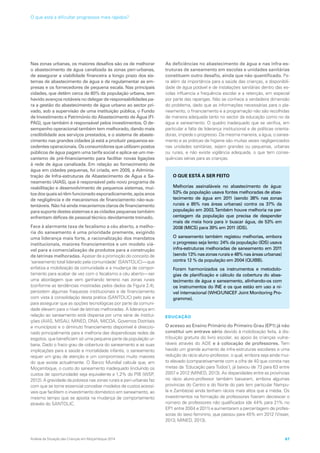 Nas zonas urbanas, os maiores desafios são os de melhorar
o abastecimento de água canalizada às zonas peri-urbanas,
de assegurar a viabilidade financeira a longo prazo dos sis-
temas de abastecimento de água e de regulamentar as em-
presas e os fornecedores de pequena escala. Nas principais
cidades, que detêm cerca de 80% da população urbana, tem
havido avanços notáveis no delegar de responsabilidades pa-
ra a gestão do abastecimento de água urbano ao sector pri-
vado, sob a supervisão de uma instituição pública, o Fundo
de Investimento e Património do Abastecimento de Água (FI-
PAG), que também é responsável pelos investimentos. O de-
sempenho operacional também tem melhorado, dando mais
credibilidade aos serviços prestados, e o sistema de abaste-
cimento nas grandes cidades já está a produzir pequenos ex-
cedentes operacionais. Os consumidores que utilizam postos
públicos de água pagam uma tarifa social e aplica-se um me-
canismo de pré-financiamento para facilitar novas ligações
à rede de água canalizada. Em relação ao fornecimento de
água em cidades pequenas, foi criada, em 2009, a Adminis-
tração de Infra-estruturas de Abastecimento de Água e Sa-
neamento (AIAS), que é responsável pelo novo programa de
reabilitação e desenvolvimento de pequenos sistemas, mui-
tosdosquaissótêmfuncionadoesporadicamente,apósanos
de negligência e de mecanismos de financiamento não-sus-
tentáveis. Não há ainda mecanismos claros de financiamento
para suporte destes sistemas e as cidades pequenas também
enfrentam défices de pessoal técnico devidamente treinado.
Face à alarmante taxa de fecalismo a céu aberto, a melho-
ria do saneamento é uma prioridade premente, exigindo
uma liderança mais forte, a racionalização dos mandatos
institucionais, maiores financiamentos e um modelo viá-
vel para a comercialização de produtos para a construção
de latrinas melhoradas. Apesar de a promoção do conceito de
‘saneamento total liderado pela comunidade’ (SANTOLIC)—que
enfatiza a mobilização da comunidade e a mudança de compor-
tamento para acabar de vez com o fecalismo a céu aberto—ser
uma abordagem que vem ganhando terreno nas zonas rurais
(conforme as tendências mostradas pelos dados da Figura 2.4),
persistem algumas fraquezas institucionais e de financiamento
com vista à consolidação desta prática (SANTOLIC) pelo país e
para assegurar que as opções tecnológicas por parte da comuni-
dade elevem para o nível de latrinas melhoradas. A liderança em
relação ao saneamento está dispersa por uma série de institui-
ções (AIAS, MISAU, MINED, DNA, MICOA, Governos Distritais
e municípios) e o diminuto financiamento disponível é direccio-
nado principalmente para a melhoria das dispendiosas redes de
esgotos, que beneficiam só uma pequena parte da população ur-
bana. Dado o fraco grau de cobertura do saneamento e as suas
implicações para a saúde e mortalidade infantis, o saneamento
requer um grau de atenção e um compromisso muito maiores
do que existe actualmente. O Banco Mundial calcula que, em
Moçambique, o custo do saneamento inadequado (incluindo os
custos de oportunidade) seja equivalente a 1,2% do PIB (WSP,
2012). A gravidade da pobreza nas zonas rurais e peri-urbanas faz
com que se torne essencial conceber modelos de custos acessí-
veis que facilitem o investimento doméstico em saneamento, ao
mesmo tempo que se aposta na mudança de comportamento
através do SANTOLIC.
As deficiências no abastecimento de água e nas infra-es-
truturas de saneamento em escolas e unidades sanitárias
constituem outro desafio, ainda que não quantificado. Pa-
ra além da importância para a saúde das crianças, a disponibili-
dade de água potável e de instalações sanitárias dentro das es-
colas influencia a frequência escolar e a retenção, em especial
por parte das raparigas. Não se conhece a verdadeira dimensão
do problema, dado que as informações necessárias para o pla-
neamento, o financiamento e a programação não são recolhidas
de maneira adequada tanto no sector da educação como no da
água e saneamento. O quadro inadequado que se verifica, em
particular a falta de liderança institucional e de políticas orienta-
doras, impede o progresso. Da mesma maneira, a água, o sanea-
mento e as práticas de higiene são muitas vezes negligenciados
nas unidades sanitárias, sejam grandes ou pequenas, urbanas
ou rurais, e não existe vigilância adequada, o que tem conse-
quências sérias para as crianças.
EDUCAÇÃO
O acesso ao Ensino Primário do Primeiro Grau (EP1) já não
constitui um entrave sério devido à mobilização feita, à dis-
tribuição gratuita do livro escolar, ao apoio às crianças vulne-
ráveis através do ADE e à colocação de professores. Tem
havido um grande aumento de infra-estruturas escolares e uma
redução do rácio aluno-professor, o qual, embora seja ainda mui-
to elevado (comparativamente com a cifra de 40 que consta nas
metas da ‘Educação para Todos’), já baixou de 73 para 63 entre
2007 e 2012 (MINED, 2013). As disparidades entre as províncias
no rácio aluno-professor também baixaram, embora algumas
províncias do Centro e do Norte do país (em particular Nampu-
la e Zambézia) ainda tenham rácios mais altos que a média. Os
investimentos na formação de professores fizeram decrescer o
número de professores não qualificados (de 44% para 21% no
EP1 entre 2004 e 2011) e aumentaram a percentagem de profes-
soras do sexo feminino, que passou para 45% em 2012 (Visser,
2013; MINED, 2013).
O QUE ESTÁ A SER FEITO
Melhorias assinaláveis no abastecimento de água:
53% da população usava fontes melhoradas de abas-
tecimento de água em 2011 (sendo 38% nas zonas
rurais e 85% nas áreas urbanas) contra os 37% da
população em 2003.Também houve melhoria na per-
centagem da população que precisa de despender
mais de meia hora para ir buscar água, de 53% em
2008 (MICS) para 39% em 2011 (IDS).
O saneamento também registou melhorias, embora
o progresso seja lento: 24% da população (IDS) usava
infra-estruturas melhoradas de saneamento em 2011
(sendo 13% nas zonas rurais e 48% nas áreas urbanas)
contra 12 % da população em 2004 (QUIBB).
Foram harmonizados os instrumentos e metodolo-
gias de planificação e cálculo da cobertura do abas-
tecimento de água e saneamento, alinhando-os com
os instrumentos do INE e os que estão em uso a ní-
vel internacional (WHO/UNICEF Joint Monitoring Pro-
gramme).
Análise da Situação das Crianças em Moçambique 2014 67
O que está a dificultar progressos mais rápidos?
 