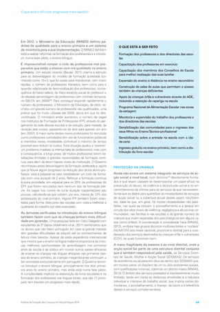Em 2012, o Ministério da Educação (MINED) definiu pa-
drões de qualidade para o ensino primário e um sistema
de monitoria para a sua implementação. O MINED também
está a realizar reformas na formação dos professores e a introdu-
zir, numa base piloto, o ensino bilingue.
É imprescindível romper o ciclo de professores mal pre-
parados que estão a ensinar com má qualidade no ensino
primário. Um estudo recente (Beutel, 2011) chama a atenção
para as desvantagens do modelo de formação acelerada (co-
nhecido como 10+1), que foi usado para impulsionar, com maior
rapidez, o número de professores treinados, bem como para a
questão relacionada de desmoralização dos professores, conse-
quência do baixo salário, do fraco estatuto social do professor e
da elevada percentagem de professores com contrato temporá-
rio (58,5% em 2009)38
. Para conseguir expandir rapidamente o
número de professores, o Ministério da Educação, de início, re-
crutou um grande número de professores não qualificados, uma
prática que foi muito utilizada até 2008, altura em que foi des-
continuada. O ministério então aumentou o número de vagas
nos Institutos de Formação de Professores (IFP), através do alar-
gamento da rede dessas escolas e da redução, para metade, da
duração dos cursos, passando-os de dois para apenas um ano
(em 2007). A maior parte destes novos professores foi recrutada
como professores contratados (em vez de funcionários públicos)
e mantidos nessa modalidade contratual o máximo de tempo
possível para reduzir os custos. Esta situação ajudou a ‘resolver’
um problema imediato (a intensa falta de professores), mas com
a consequência, a longo prazo, de muitos professores terem ha-
bilitações limitadas e grandes necessidades de formação contí-
nua, para além de terem baixos níveis de motivação. O Governo
reconheceu estas desvantagens da formação acelerada e, agora
que já houve algum progresso na redução dos rácios aluno-pro-
fessor, está a preparar-se para restabelecer um ciclo de forma-
ção com uma duração de 2 anos. Reforçar a formação contínua
é outra prioridade, em especial para os 20% de professores do
EP1 que foram recrutados sem nenhum tipo de formação pré-
via. As vagas nos cursos de curta duração (capacitações) são
poucas, calculando-se que cubram, por ano, menos de 13% dos
professores do nível primário. Alguns IFP também foram orien-
tados para formar directores das escolas com vista a melhorar a
qualidade do trabalho por eles executado.
As demoras verificadas na introdução do ensino bilingue
também fazem com que as crianças tenham mais dificul-
dade em aprender. Uma pesquisa feita em Cabo Delgado com
estudantes da 3ª classe (Adelmann et al., 2011) demonstrou que
os alunos que não falam português em casa (a grande maioria)
têm grandes dificuldades de adquirir até os conhecimentos de
leitura mais básicos. Apesar da vasta experiência internacional
que mostra que o ensino na língua materna proporciona às crian-
ças melhores oportunidades de aprendizagem nos primeiros
anos de escola e da prática em muitos outros países africanos
de ensinar as crianças nas línguas africanas nas primeiras clas-
ses do ensino primário, as crianças moçambicanas continuam a
ser ensinadas exclusivamente em português. O Governo tencio-
na introduzir o ensino bilingue, principalmente nos dois primei-
ros anos do ensino primário, mas ainda está numa fase piloto.
A complexidade implícita na elaboração de livros escolares e na
formação dos professores nas línguas locais, que são 17 princi-
pais, tem travado um progresso mais rápido.
PROTECÇÃO DA CRIANÇA
Ainda não existe um sistema integrado de serviços de ac-
ção social a nível local, com técnicos39
devidamente forma-
dos e que sejam capazes de desempenhar um papel eficaz na
prevenção do abuso, da violência e da exclusão social e no en-
caminhamento de vítimas para os serviços de que necessitam.
Ainda que os dados para quantificar as necessidades de serviços
de acção social ou a cobertura actual destes sejam insuficien-
tes, sabe-se que, em geral, há muitas necessidades não satis-
feitas, nas quais se incluem o aconselhamento e a terapia em
virtude dos altos níveis de violência, negligência e abuso (nas co-
munidades, nas famílias e nas escolas) e do grande número de
crianças que vivem separadas dos pais biológicos (em alguns ca-
sos como órfãos). A coordenação é considerada fraca (MMAS,
2013), embora haja grupos técnicos multissectoriais e ‘núcleos’
(NUMCOV) aos níveis nacional, provincial e distrital para a coor-
denação dos serviços destinados às crianças órfãs e vulneráveis
(COV), os quais funcionam bem.
A maior fragilidade do sistema é ao nível distrital, onde a
acção social faz parte de uma estrutura distrital conjunta
que é também responsável pela saúde, os Serviços Distri-
tais de Saúde, Mulher e Acção Social (SDSMAS). Os serviços
de assistência social parecem diluir-se dentro dos SDSMAS que,
em muitos casos, só dispõem de um ou dois assistentes sociais,
com qualificações mínimas, cobrindo um distrito inteiro (MMAS,
2013). O âmbito dos serviços prestados é inevitavelmente muito
limitado, tendo em conta as distâncias envolvidas e a natureza
individual e intensiva do trabalho social, que implica visitas do-
miciliárias, o aconselhamento, o manejo de casos e a referência
destes a serviços complementares.
O QUE ESTÁ A SER FEITO
Formação dos professores e dos directores das esco-
las
Capacitação dos professores em exercício
Capacitação dos membros dos Conselhos de Escola
para melhor realização das suas tarefas
Expansão do ensino à distância no ensino secundário
Construção de salas de aulas que permitam o acesso
também às crianças deficientes
Apoio às crianças órfãs e vulneráveis através do ADE,
incluindo a retenção da rapariga na escola
Programa Nacional de Alimentação Escolar nas zonas
de estiagem
Monitoria e supervisão do trabalho dos professores e
dos directores das escolas
Sensibilização das comunidades para o ingresso dos
seus filhos no EnsinoTécnico-profissional
Sensibilização sobre a entrada na escola com a ida-
de certa
Ingresso gratuito no ensino primário, bem como a dis-
tribuição do livro escolar
Análise da Situação das Crianças em Moçambique 2014 69
O que está a dificultar progressos mais rápidos?
 