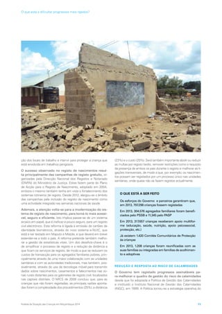 ção dos locais de trabalho e intervir para proteger a criança que
está envolvida em trabalhos perigosos.
O sucesso observado no registo de nascimentos resul-
ta principalmente das campanhas de registo gratuito, or-
ganizadas pela Direcção Nacional dos Registos e Notariado
(DNRN) do Ministério da Justiça. Estas fazem parte do Plano
de Acção para o Registo de Nascimento, adoptado em 2004,
embora o mesmo também tenha em vista o fortalecimento dos
sistemas rotineiros de registo. Desde 2012, alargou-se o âmbito
das campanhas pela inclusão do registo de nascimento como
uma actividade integrada nas semanas nacionais de saúde.
Ademais, a atenção volta-se para a modernização do sis-
tema de registo de nascimento, para torná-lo mais acessí-
vel, seguro e eficiente. Isto implica passar-se de um sistema
arcaico em papel, que é ineficaz e pouco seguro, para um registo
civil electrónico. Esta reforma é ligada à emissão de cartões de
identidade biométricos, através do novo sistema e-NUIC, que
está a ser testado em Maputo e Matola, e que deverá em breve
estender-se a todo o país. A reforma pretende também melho-
rar a gestão de estatísticas vitais. Um dos desafios-chave é o
de simplificar o processo de registo e a redução da distância a
que ficam os serviços de registo, de modo a que se reduzam os
custos de transacção para os agregados familiares pobres, prin-
cipalmente através de uma maior colaboração com as unidades
sanitárias e com as autoridades tradicionais, mas também, pos-
sivelmente, através do uso da tecnologia móvel para transmitir
dados sobre nascimentos, casamentos e falecimentos nas zo-
nas rurais distantes para os gabinetes de registo civil, localizados
nas capitais distritais. O MICS de 2008 concluiu que, para as
crianças que não foram registadas, as principais razões aponta-
das foram a complexidade dos procedimentos (25%), a distância
(23%) e o custo (20%). Será também importante abolir ou reduzir
as multas por registo tardio, remover restrições como o requisito
da presença de ambos os pais durante o registo e melhorar as li-
gações transversais, de modo a que, por exemplo, os nascimen-
tos possam ser registados por um processo único nas unidades
sanitárias, onde quase não se fazem registos actualmente.
REDUÇÃO E RESPOSTA AO RISCO DE CALAMIDADES
O Governo tem registado progressos assinaláveis pa-
ra melhorar o quadro de gestão do risco de calamidades
desde que foi adoptada a Política de Gestão das Calamidades
e instituído o Instituto Nacional de Gestão das Calamidades
(INGC), em 1999. A Política tornou-se a estratégia operativa do
O QUE ESTÁ A SER FEITO
Os esforços do Governo e parceiros garantiram que,
em 2013, 797.298 crianças fossem registadas
Em 2013, 304.576 agregados familiares foram benefi-
ciados pelo PSSB e 11.345 pelo PASP
Em 2013, 317.657 crianças receberam apoio multifor-
me (educação, saúde, nutrição, apoio psicossocial,
protecção, etc.)
Já existem 1.420 Comités Comunitários de Protecção
às crianças
Em 2013, 1.208 crianças foram reunificadas com as
suas famílias ou integradas em famílias de acolhimen-
to e adoptivas
Análise da Situação das Crianças em Moçambique 2014 71
O que está a dificultar progressos mais rápidos?
 