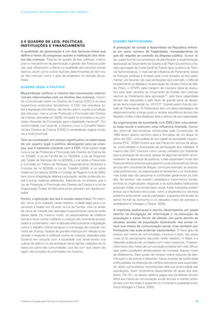 3.5 QUADRO DE LEIS, POLÍTICAS,
INSTITUIÇÕES E FINANCIAMENTO
A qualidade da governação é um dos factores-chave que
define o ritmo do progresso quanto à realização dos direi-
tos das crianças. Trata-se do quadro de leis, políticas, institui-
ções e mecanismos de planificação e gestão das finanças públi-
cas, que influenciam a oferta e a qualidade dos serviços sociais
básicos, assim como outros factores determinantes do bem-es-
tar das crianças, como o grau de progresso na redução da po-
breza.
QUADRO LEGAL E POLÍTICO
Moçambique ratificou a maioria das convenções interna-
cionais relacionadas com os direitos das crianças, incluin-
do a Convenção sobre os Direitos da Criança (CDC) e os seus
respectivos protocolos facultativos. A CDC não prevalece so-
bre a legislação doméstica, não sendo, assim, sujeita à jurisdição
dos tribunais, mas a Lei de Protecção e Promoção dos Direitos
da Criança, aprovada em 2008, transpõe os princípios e as prin-
cipais cláusulas da Convenção para a legislação nacional44
. Em
conformidade com essa lei, o Governo criou o Conselho Nacio-
nal dos Direitos da Criança (CNAC) e estabeleceu órgãos simila-
res a nível provincial.
Tem-se constatado um avanço significativo na elaboração
de um quadro legal e político abrangente para as crian-
ças, que é bastante coerente com a CDC. Esse quadro legal
inclui a Lei de Protecção e Promoção dos Direitos da Criança (lei
no 7/2008), a Lei da Família (lei no 10/2004), a Lei da Organiza-
ção Tutelar de Menores (lei no 8/2008), a Lei sobre a Prevenção
e Combate ao Tráfico de Pessoas, Especialmente Mulheres e
Crianças (lei no 6/2008), a Lei do Trabalho (2008), a Lei sobre
Violência Doméstica (2009) e o Código de Registo Civil de 2004,
bem como a legislação relativa à educação, saúde, protecção so-
cial e outras matérias relevantes. Saliente-se, no entanto, que a
Lei de Protecção e Promoção dos Direitos da Criança e a Lei da
Organização Tutelar de Menores ainda precisam ser regulamen-
tadas.
Porém, a aplicação das leis é muitas vezes fraca. Por exem-
plo, como já foi realçado neste relatório, a idade legal para o ca-
samento é fixada nos 18 anos na Lei da Família, mas na verda-
de cerca de metade das raparigas moçambicanas casa-se antes
dessa idade. Do mesmo modo, os perpetradores de violência
sexual e física contra mulheres e crianças são raramente proces-
sados e condenados, nem é aplicada efectivamente a legislação
contra o trabalho infantil perigoso e o emprego de crianças me-
nores de 15 anos. Apesar de grandes esforços em relação à pre-
venção e resposta à violência contra as crianças, liderados pelo
Governo em conjunto com a sociedade civil, ainda existe uma
cultura de silêncio ou de aceitação tácita destas violações de di-
reitos por parte das comunidades, que faz com que casos não
sejam denunciados às autoridades do Governo.
QUADRO INSTITUCIONAL
A prestação de contas à Assembleia da República enfren-
ta um certo número de fragilidades, nomeadamente no
que diz respeito ao controlo da despesa pública. Apesar do
seu papel formal nos processos de planificação e orçamentação
(aprovação do Orçamento do Estado e do Plano Económico e So-
cial e aprovação da Conta Geral do Estado após auditoria do Tribu-
nal Administrativo), o nível real de influência do Parlamento sobre
as finanças públicas é limitado pela curta duração do ano parla-
mentar, por lacunas nas suas atribuições (por exemplo, a falta de
envolvimento no debate e na aprovação do Cenário Fiscal de Mé-
dio Prazo, o CFMP), pela margem de manobra dada ao execu-
tivo para fazer revisões ao Orçamento do Estado sem precisar
retornar ao Parlamento para aprovação45
, pela fraca capacidade
técnica dos deputados e pelo facto de grande parte da despe-
sa ser extra-orçamental, ou ‘off-CUT’, ficando assim fora do con-
trolo do Parlamento. O Parlamento tem um plano estratégico de
desenvolvimento a longo prazo e recebe assistência técnica das
Nações Unidas e dos doadores para o reforço da sua capacidade.
As organizações da sociedade civil (OSC) têm uma estrei-
ta base social e exercem uma influência limitada. Apesar
das reformas democráticas introduzidas pela Constituição de
1990 terem aberto caminho para a formação de um leque di-
verso de OSC, uma análise do seu papel na sociedade moçam-
bicana (FDC, 2008) mostra que são fracas em termos de alcan-
ce, profundidade e diversidade de participação dos cidadãos. A
maioria das OSC funciona como canais utilizados por doadores
para a prestação de serviços, apesar de algumas também se en-
volverem na advocacia de políticas, e elas dependem muito dos
financiamentos externos para garantir a sua sobrevivência. Muito
poucas têm uma base de filiação, como por exemplo, as associa-
ções profissionais, as organizações empresariais e os sindicatos,
mas todas elas são pequenas e confinadas geralmente às cida-
des. No terreno, não existem verdadeiros movimentos sociais,
embora as organizações religiosas e as autoridades tradicionais
possuam todas uma ampla base social. Estas fraquezas podem
atribuir-se a factores estruturais, como a dispersão e a natureza
predominantemente rural da população, a pequena dimensão do
sector formal da economia e os elevados níveis de pobreza e
analfabetismo (Hodges e Tibana, 2005).
A imprensa audiovisual e escrita desempenha um papel
restrito na divulgação de informação e na educação da
população e como fórum de debate, em parte devido ao
escasso acesso da população (sobretudo nas zonas ru-
rais) aos meios de comunicação social, mas também por
limitações nas suas próprias capacidades. O fraco grau de
acesso aos meios de comunicação, inclusive à rádio, nas zonas
rurais já foi previamente discutido neste relatório. A Rádio e a
Televisão públicas são os órgãos com maior cobertura. O desen-
volvimento dos meios de comunicação privados tem sido dificul-
tado pelas condições desfavoráveis do mercado (baixos níveis
de alfabetismo, fraco poder de compra, índice reduzido de elec-
trificação e de acesso à televisão, fracas receitas de publicidade
e dificuldades na obtenção de créditos bancários para expansão).
As rádios comunitárias, reconhecidas pela sua proximidade das
populações, ficam fortemente dependentes do apoio dos doa-
dores. Por fim, os baixos salários pagos aos jornalistas tornam
difícil aos meios de comunicação social recrutar e manter profis-
sionais com formação e experiência, limitando a qualidade jorna-
lística (Hodges e Tibana, 2005).
Análise da Situação das Crianças em Moçambique 2014 73
O que está a dificultar progressos mais rápidos?
 