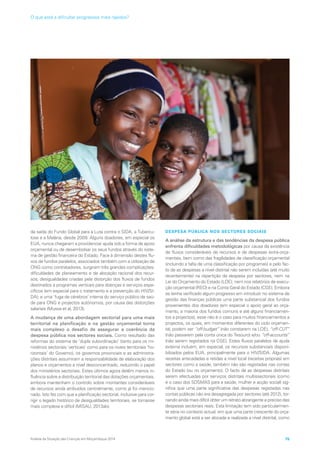da saída do Fundo Global para a Luta contra o SIDA, a Tubercu-
lose e a Malária, desde 2009. Alguns doadores, em especial os
EUA, nunca chegaram a providenciar ajuda sob a forma de apoio
orçamental ou de desembolsar os seus fundos através do siste-
ma de gestão financeira do Estado. Face à dimensão destes flu-
xos de fundos paralelos, associados também com a utilização de
ONG como contratadores, surgiram três grandes complicações:
dificuldades de planeamento e de alocação racional dos recur-
sos; desigualdades criadas pela distorção dos fluxos de fundos
destinados a programas verticais para doenças e serviços espe-
cíficos (em especial para o tratamento e a prevenção do HIV/SI-
DA); e uma ‘fuga de cérebros’ interna do serviço público de saú-
de para ONG e projectos autónomos, por causa das distorções
salariais (Mussa et al, 2013).
A mudança de uma abordagem sectorial para uma mais
territorial na planificação e na gestão orçamental torna
mais complexo o desafio de assegurar a coerência da
despesa pública nos sectores sociais. Como resultado das
reformas do sistema de ‘dupla subordinação’ (tanto para os mi-
nistérios sectoriais ‘verticais’ como para os níveis territoriais ‘ho-
rizontais’ do Governo), os governos provinciais e as administra-
ções distritais assumiram a responsabilidade de elaboração dos
planos e orçamentos a nível desconcentrado, reduzindo o papel
dos ministérios sectoriais. Estes últimos agora detêm menos in-
fluência sobre a distribuição territorial das dotações orçamentais,
embora mantenham o controlo sobre montantes consideráveis
de recursos ainda atribuídos centralmente, como já foi mencio-
nado. Isto fez com que a planificação sectorial, inclusive para cor-
rigir o legado histórico de desigualdades territoriais, se tornasse
mais complexa e difícil (MISAU, 2013ab).
DESPESA PÚBLICA NOS SECTORES SOCIAIS
A análise da estrutura e das tendências da despesa pública
enfrenta dificuldades metodológicas por causa da existência
de fluxos consideráveis de recursos e de despesas extra-orça-
mentais, bem como das fragilidades de classificação orçamental
(incluindo a falta de uma classificação por programas) e pelo fac-
to de as despesas a nível distrital não serem incluídas (até muito
recentemente) na repartição da despesa por sectores, nem na
Lei do Orçamento do Estado (LOE), nem nos relatórios de execu-
ção orçamental (REO) e na Conta Geral do Estado (CGE). Embora
se tenha verificado algum progresso em introduzir no sistema de
gestão das finanças públicas uma parte substancial dos fundos
provenientes dos doadores (em especial o apoio geral ao orça-
mento, a maioria dos fundos comuns e até alguns financiamen-
tos a projectos), esse não é o caso para muitos financiamentos a
projectos, os quais, em momentos diferentes do ciclo orçamen-
tal, podem ser “off-budget” (não constarem na LOE), “off-CUT”
(não passarem pela conta única do Tesouro) e/ou “off-accounts”
(não serem registados na CGE). Estes fluxos paralelos de ajuda
externa incluem, em especial, os recursos substanciais disponi-
bilizados pelos EUA, principalmente para o HIV/SIDA. Algumas
receitas arrecadadas e retidas a nível local (receitas próprias) em
sectores como a saúde, também não são registadas nas contas
do Estado (ou no orçamento). O facto de as despesas distritais
serem efectuadas por serviços distritais multissectoriais (como
é o caso dos SDSMAS para a saúde, mulher e acção social) sig-
nifica que uma parte significativa das despesas registadas nas
contas públicas não era desagregada por sectores (até 2012), tor-
nando ainda mais difícil obter um retrato abrangente e preciso das
despesas sectoriais reais. Esta limitação tem sido particularmen-
te séria no contexto actual, em que uma parte crescente do orça-
mento global está a ser alocada e realizada a nível distrital, como
Análise da Situação das Crianças em Moçambique 2014 75
O que está a dificultar progressos mais rápidos?
 