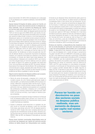 acima mencionado. Em 2013, 53% da despesa com a educação
e 17% da despesa com a saúde foi realizada a nível distrital (MIN-
FIN, 2014).
Apesar destas limitações de dados, parece ter havido um
decréscimo no peso dos sectores sociais na despesa pú-
blica realizada, mas um aumento da despesa per capita
em termos reais nestes sectores (ver Figura 3.10). Por outras
palavras, o crescimento rápido da despesa governamental (de
152% em termos reais entre 2008 e 2013), que resultou do cres-
cimento rápido do PIB e das receitas do Estado (e de uma amplia-
ção recente do défice fiscal), conduziu a uma forte expansão da
despesa per capita com os sectores sociais a preços constantes,
apesar do crescimento rápido da população e de uma redução li-
geira da prioridade relativa dada aos sectores sociais em relação
a outras áreas de despesa. Isto pode ser claramente constatado
no sector da educação, cuja parte na despesa governamental
realizada mostra uma tendência de decréscimo progressivo, de
23,3% em 2008 para 18,5% em 2013, apesar do aumento na
despesa per capita com a educação em termos reais de 72%
neste período. As tendências no sector da saúde são mais difí-
ceis de delinear devido à componente importante de despesas
instáveis com projectos financiados por doadores e aos atrasos
constatados na inclusão dos dados sobre estas despesas nas
contas públicas. A despesa com a saúde em 2013, que mostrou
uma forte redução (tanto em termos relativos como em valores
per capita) na Figura 3.10, poderia ser ajustada mais tarde para
cima, como aconteceu aos dados de 2012. No entanto, Moçam-
bique parece ficar longe da meta de afectar 15% da despesa go-
vernamental para a saúde, adoptada pela União Africana na De-
claração de Abuja em 2001, tornando-se difícil resolver os sérios
problemas de oferta e qualidade no sector da saúde.
Alguns outros aspectos da despesa pública com os secto-
res sociais merecem breves comentários:
• Dentro do sector da educação, a despesa com o ensino se-
cundário cresceu de uma maneira particularmente rápida, à
volta de 226% cumulativamente de 2008 a 2012 (a preços cor-
rentes), reflectindo a expansão deste nível de ensino, enquan-
to a despesa com o ensino primário cresceu à volta de 77%. É
pertinente notar que, dadas as preocupações com a qualidade
dos professores, já referidas, a despesa com a formação de
professores se manteve praticamente inalterada entre 2007
e 2012, em termos nominais, o que implica um declínio a pre-
ços constantes.
• O financiamento do subsector da água manteve-se na faixa de
4-5% da despesa pública total e sempre com menos de 1%
da despesa governamental com financiamento interno, sendo
o saldo financiado por doadores.
• Quanto à protecção social (excluindo os subsídios de pre-
ços), houve um aumento da despesa, a partir de uma base
muito baixa, para atingir cerca de 1,4% da despesa governa-
mental em 2013. Quase todo esse montante destina-se aos
programas de transferências sociais do INAS, deixando pou-
cos recursos para os serviços de acção social prestados pelo
MMAS. Mais de 90% da despesa é financiada por recursos
internos.
Parece haver também acentuadas disparidades entre as
províncias nas despesas per capita nos sectores sociais,
embora os dados devam ser interpretados com cautela,
limitando-se às despesas feitas directamente pelos governos
provinciais. Por outras palavras, os dados excluem as despesas
consideráveis feitas a nível central mas que beneficiam as pro-
víncias, bem como a crescente componente de despesa distri-
tal. No entanto, é notável que as alocações orçamentais provin-
ciais per capita para a saúde variam muito e não parecem reflectir
uma tentativa de superar as disparidades no acesso aos serviços
de saúde ou nos resultados da saúde. Por exemplo, a alocação
de saúde per capita em 2013 para a Zambézia foi a mais baixa
de todas as províncias, apesar do facto de a Zambézia ter alguns
dos piores indicadores de saúde e a maior taxa de mortalidade
em menores de 5 anos. Isto pode ser visto na Figura 3.11, que
traça, por províncias, a taxa de mortalidade em menores de 5
anos (com dados do IDS de 2011) e as dotações orçamentais às
províncias na saúde em 2013 numa base per capita.
Embora em declínio, a dependência dos doadores man-
tém-se ainda elevada, em particular nos sectores sociais,
o que traz preocupações relacionadas com a sustentabi-
lidade. A dependência dos doadores é particularmente eleva-
da no caso da despesa com o sector de água e saneamento
(na ordem dos 82%-87% em 2008-2013, de acordo com dados
da CGE e dos relatórios de execução orçamental). A ONUSIDA
(2013) calcula que a ajuda externa providencia 97% da despesa
com o HIV/SIDA, que não é plenamente registada nas contas
públicas. Isto levanta uma questão crucial sobre a capacidade de
Moçambique de manter os crescentes níveis de cobertura do
TARV e da PTV, caso houvesse um corte drástico na assistên-
cia externa. A contribuição do financiamento externo à despesa
com a saúde é também elevada (58% em 2009), segundo os
dados da CGE. O decréscimo para 24% em 2013, mostrado no
relatório de execução orçamental desse ano, poderia ser corrigi-
do mais tarde para cima, devido à inclusão tardia nas contas de
certas despesas financiadas por doadores, como aconteceu em
2012. As componentes de financiamento externo são muito me-
nores nos casos da educação e das transferências sociais (14%
e 9% respectivamente em 2013).
Parece ter havido um
decréscimo no peso
dos sectores sociais
na despesa pública
realizada, mas um
aumento da despesa
per capita real nestes
sectores
Parece ter havido um
decréscimo no peso
dos sectores sociais
na despesa pública
realizada, mas um
aumento da despesa
per capita real nestes
sectores
76
O que está a dificultar progressos mais rápidos?
 
