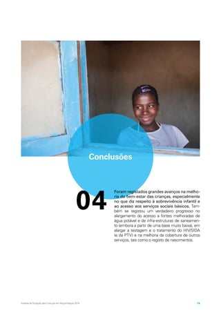 Conclusões
04
Foram registados grandes avanços na melho-
ria do bem-estar das crianças, especialmente
no que diz respeito à sobrevivência infantil e
ao acesso aos serviços sociais básicos. Tam-
bém se registou um verdadeiro progresso no
alargamento do acesso a fontes melhoradas de
água potável e de infra-estruturas de saneamen-
to (embora a partir de uma base muito baixa), em
alargar a testagem e o tratamento do HIV/SIDA
(e da PTV) e na melhoria da cobertura de outros
serviços, tais como o registo de nascimentos.
Análise da Situação das Crianças em Moçambique 2014 79
 