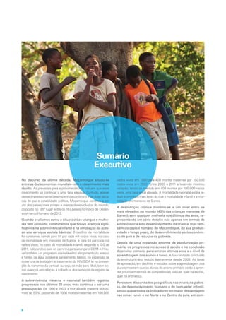 Sumário
Executivo
No decurso da última década, Moçambique situou-se
entre as dez economias mundiais com o crescimento mais
rápido. As previsões para a próxima década indicam que esse
crescimento vai continuar a uma taxa elevada. Contudo, apesar
desse impressionante desempenho económico e de duas déca-
das de paz e estabilidade política, Moçambique continua a ser
um dos países mais pobres e menos desenvolvidos do mundo,
colocado no 185º lugar entre os 187 países no Índice de Desen-
volvimento Humano de 2013.
Quando avaliamos como a situação das crianças e mulhe-
res tem evoluído, constatamos que houve avanços signi-
ficativos na sobrevivência infantil e na ampliação do aces-
so aos serviços sociais básicos. O declínio da mortalidade
foi constante, caindo para 97 por cada mil nados vivos, no caso
da mortalidade em menores de 5 anos, e para 64 por cada mil
nados vivos, no caso da mortalidade infantil, segundo o IDS de
2011, colocando o país no caminho para alcançar o ODM 4. Hou-
ve também um progresso assinalável no alargamento do acesso
a fontes de água potável e saneamento básico, na expansão da
cobertura de testagem e tratamento do HIV/SIDA (e na preven-
ção da transmissão vertical, ou seja, de mãe para filho), bem co-
mo avanços em relação à cobertura dos serviços de registo de
nascimento.
A sobrevivência materna e neonatal também registou
progressos nos últimos 20 anos, mas continua a ser uma
preocupação. De 1990 a 2003, a mortalidade materna reduziu
mais de 50%, passando de 1000 mortes maternas em 100.000
nados vivos em 1990 para 408 mortes maternas por 100.000
nados vivos em 2003. Entre 2003 e 2011 a taxa não mostrou
variação, tendo se mantido em 408 mortes por 100.000 nados
vivos, uma taxa ainda elevada. A mortalidade neonatal está a re-
duzir a um ritmo mais lento do que a mortalidade infantil e a mor-
talidade em menores de 5 anos.
A desnutrição crónica mantém-se a um nível entre os
mais elevados no mundo (43% das crianças menores de
5 anos), sem qualquer melhoria nos últimos dez anos, re-
presentando um sério desafio não apenas em termos da
sobrevivência e do desenvolvimento da criança, mas tam-
bém do capital humano de Moçambique, da sua produti-
vidade a longo prazo, do desenvolvimento socioeconómi-
co do país e da redução da pobreza.
Depois de uma expansão enorme da escolarização pri-
mária, os progressos no acesso à escola e na conclusão
do ensino primário pararam nos últimos anos e o nível de
aprendizagem dos alunos é baixo. A taxa bruta de conclusão
do ensino primário reduziu ligeiramente desde 2008. As taxas
de aprovação, em declínio, e estudos sobre a aprendizagem dos
alunos mostram que os alunos do ensino primário estão a apren-
der pouco em termos de competências básicas, quer na escrita,
quer na aritmética.
Persistem disparidades geográficas nos níveis de pobre-
za, de desenvolvimento humano e de bem-estar infantil,
sendo quase todos os indicadores em maior desvantagem
nas zonas rurais e no Norte e no Centro do país, em com-
8
 