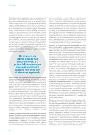 Contudo, a melhoria da sobrevivência materna e neonatal
permanece um grande desafio. A taxa de mortalidade ma-
terna ainda continua elevada e apesar de ter registado um de-
créscimo entre 1990 e 2003 na última década, não se observou
qualquer redução desta taxa, embora se tenha verificado um
aumento da utilização dos serviços de saúde reprodutiva, incluin-
do as percentagens de partos que têm lugar em unidades sani-
tárias e que são assistidos por pessoal de saúde. Porém, a mor-
talidade neonatal, está a decrescer muito mais devagar do que a
mortalidade infantil e em menores de 5 anos. No que diz respeito
à nutrição, nos últimos anos regista-se uma queda na proporção
de crianças menores de 5 anos com peso baixo (um dos indica-
dores dos ODM), mas outros indicadores do estado nutricional
das crianças, tais como a desnutrição crónica (baixa altura para
a idade), continuam estacionários e num dos níveis mais eleva-
dos de África. Isto influencia negativamente não apenas os pro-
gressos registados na sobrevivência infantil, dado o contributo
da desnutrição para a mortalidade infantil, mas também para o
capital humano, a redução da pobreza e o desenvolvimento so-
cioeconómico a longo prazo.
Os avanços da
última década são
encorajadores, e o
potencial para avanços
mais consistentes e
rápidos nos anos por
vir deve ser explorado
Os progressos nas taxas de escolarização e de conclusão
escolar aconteceram à custa de baixos níveis da apren-
dizagem. Até ao final dos anos 2000, houve enormes avanços
em termos de ingresso e de conclusão, tanto no ensino primário
como no secundário, embora tendo começado de um ponto de
partida muito baixo, no caso do ensino secundário (e mesmo no
EP2). No entanto, este cenário reverteu-se no ensino primário,
com um ligeiro decréscimo na taxa líquida de frequência e na ta-
xa bruta de conclusão, desde 2008, e uma queda no número ab-
soluto de crianças no EP2 em 2011 e 2012. As taxas de desistên-
cia inter-anual têm crescido e as taxas de repetição, que tinham
baixado drasticamente após a reforma educativa efectuada em
2004, voltaram a subir. Taxas de aprovação escolar em queda e
diversos estudos sobre o desempenho escolar mostram que os
alunos do ensino primário aprendem pouco em termos de com-
petências básicas de leitura e de aritmética. Para além da desis-
tência escolar precoce, a fraca aprendizagem na escola explica o
reduzido progresso que se verifica nas taxas de alfabetismo do
adulto, que se mantém a níveis baixos, em especial no caso das
mulheres.
Persistem grandes disparidades geográficas nos níveis de
pobreza, de desenvolvimento humano e de bem-estar in-
fantil, sendo quase todos os indicadores piores nas zonas
rurais e no Norte e Centro do país, em comparação com as
zonas urbanas e a região Sul – com particular excepção para
a prevalência do HIV, que exibe um padrão oposto. Algumas
destas disparidades são muito amplas, como, por exemplo, no
caso da mortalidade em menores de 5 anos na Zambézia, que
é duas vezes mais elevada do que nas províncias onde este in-
dicador é o mais baixo. O relatório realçou a situação de desvan-
tagem acentuada na Zambézia, que não só detém as taxas mais
elevadas de mortalidade em menores de 5 anos, infantil e neo-
natal, mas também a taxa mais elevada de desnutrição aguda, a
percentagem mais baixa de partos em unidades sanitárias (ins-
titucionais), as taxas mais baixas de vacinação, a utilização mais
baixa de fontes melhoradas de água potável, a taxa líquida mais
baixa de frequência do ensino secundário e a taxa mais baixa de
registo de nascimento. Este fraco desempenho em termos rela-
tivos é tanto mais sério dada a dimensão da população da Zam-
bézia, o que dá à província um grande peso em muitos aspectos
da privação infantil. A alocação de recursos ainda não demonstra
um esforço determinado para corrigir estas disparidades.
Voltando ao quadro conceptual apresentado no início
deste relatório, pode constatar-se que a pobreza monetá-
ria continua a ser um dos factores-chave das privações in-
fantis. Uma análise de regressão demonstrou que, por exemplo,
a pobreza é, de longe, o factor preponderante associado à desnu-
trição crónica. Dados dos inquéritos apontam para a importância
dos custos e do factor distância no acesso aos serviços de saúde
e de registo de nascimento. As disparidades entre os quintis são
grandes para vários indicadores, apesar de, em alguns casos,
as privações serem grandes mesmo nos quintis mais ricos. As
desigualdades económicas são excepcionalmente grandes no
acesso à educação pré-escolar, no ensino secundário e na uti-
lização de unidades sanitárias para o parto. Face a este contex-
to, é factor de preocupação que a pobreza só tenha decrescido
ligeiramente desde o início dos anos 2000, apesar do elevado
crescimento económico, embora ainda não se conheçam as ten-
dências da pobreza no período mais recente, desde o IOF de
2008/09. A cobertura da protecção social é ainda muito reduzida,
não obstante o recente alargamento dos programas do INAS.
Contudo, a vulnerabilidade infantil não deve ser entendida
no sentido puramente económico. A grande percentagem
de crianças que não vive com nenhum dos seus pais biológicos,
em alguns casos devido à orfandade, mas em muitos casos por
causa da pobreza, da instabilidade familiar e da migração, teste-
munha a importância da família alargada, mas também aumenta
os riscos de cuidados inadequados, as desvantagens no acesso
à educação e, nos piores casos, a exposição a abusos. O for-
talecimento dos serviços de acção social, inclusive através de
mecanismos comunitários, é fundamental para a protecção dos
direitos destas crianças.
Existe uma relação sinergética entre a pobreza, as mudan-
ças climáticas, os riscos associados às calamidades natu-
rais e a flutuação sazonal da segurança alimentar. A de-
gradação ambiental e o aumento do risco de eventos climáticos
extremos reforçam a vulnerabilidade dos agregados mais po-
bres, particularmente nas zonas rurais, e afecta as crianças por
causa dos efeitos sobre os meios de subsistência e a segurança
alimentar dos agregados familiares, provocando também danos
directos nas infra-estruturas sociais e a ruptura dos serviços so-
ciais, como resultado das calamidades. A adaptação às mudan-
ças climáticas e a gestão dos riscos de calamidades devem ser
melhor integradas em políticas de desenvolvimento mais abran-
gentes. De um ponto de vista positivo, Moçambique tem feito
progressos no desenvolvimento de sistemas e de capacidades
para reduzir os riscos e mitigar os efeitos das calamidades.
gressos registados na sobrevivência infantil, dado o contributo
da desnutrição para a mortalidade infantil, mas também para o
capital humano, a redução da pobreza e o desenvolvimento so
cioeconómico a longo prazo.
Os avanços da
última década são
encorajadores, e o
potencial para avanços
mais consistentes e
rápidos nos anos por
vir deve ser explorado
Os progressos nas taxas de escolarização e de conclusão
escolar aconteceram à custa de baixos níveis da apren
Até ao final dos anos 2000, houve enormes avanços
em termos de ingresso e de conclusão, tanto no ensino primário
80
Conclusões
 