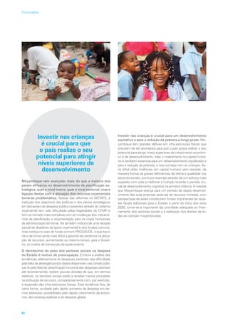 Investir nas crianças
é crucial para que
o país realize o seu
potencial para atingir
níveis superiores de
desenvolvimento
Moçambique tem avançado mais do que a maioria dos
países africanos no desenvolvimento da planificação es-
tratégica, quer a nível macro, quer a nível sectorial, mas a
ligação destas com a alocação dos recursos orçamentais
torna-se problemática. Apesar das reformas no SISTAFE, a
tradução dos objectivos das políticas e dos planos estratégicos
em alocações de despesa pública coerentes através do sistema
orçamental tem sido dificultada pelas fragilidades do CFMP e
tem-se tornado mais complexa com as mudanças dos mecanis-
mos de planificação e orçamentação para os níveis horizontais
de administração territorial. Há também indícios de uma retirada
parcial de doadores do apoio orçamental e dos fundos comuns,
mais notória no caso do fundo comum PROSAÚDE, o que traz o
risco de tornar ainda mais difícil a garantia da coerência na aloca-
ção de recursos, aumentando ao mesmo tempo, para o Gover-
no, os custos de transacção da ajuda externa.
O decréscimo do peso dos sectores sociais na despesa
do Estado é motivo de preocupação. Embora a análise das
tendências relativamente às despesas sectoriais seja dificultada
pela falta de abrangência dos dados disponíveis nas contas públi-
cas (e pela falta de classificação funcional das despesas distritais
até recentemente), restam poucas dúvidas de que, em termos
relativos, os sectores sociais estão a receber menos prioridade
na atribuição de recursos, comparativamente com, por exemplo,
a expansão das infra-estruturas físicas. Esta tendência fica, de
certa forma, ocultada pelo rápido aumento da despesa em ter-
mos absolutos, possibilitado pelo rápido crescimento da econo-
mia, das receitas públicas e da despesa global.
Investir nas crianças é crucial para um desenvolvimento
equitativo e para a redução da pobreza a longo prazo. Mo-
çambique tem grandes défices em infra-estruturas físicas que
precisam de ser abordados para que o país possa realizar o seu
potencial para atingir níveis superiores de crescimento económi-
co e de desenvolvimento. Mas o investimento no capital huma-
no é também essencial para um desenvolvimento equilibrado e
para a redução da pobreza, e isso começa com as crianças. Se-
ria difícil obter melhorias em capital humano sem resolver, de
maneira frontal, as graves deficiências de oferta e qualidade nos
sectores sociais, como por exemplo através de um esforço mais
expedito com vista a melhorar a nutrição durante o período cru-
cial de desenvolvimento cognitivo na primeira infância. À medida
que Moçambique avança para um período de rápido desenvol-
vimento das suas extensas reservas de recursos minerais, com
perspectivas de estes constituírem fontes importantes de recei-
tas fiscais adicionais para o Estado a partir do início dos anos
2020, tornar-se-á importante dar prioridade adequada ao finan-
ciamento dos sectores sociais e à realização dos direitos de to-
das as crianças moçambicanas.
82
Conclusões
 