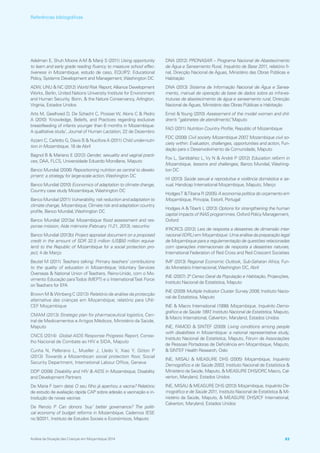 Adelman E, Shuh Moore A‑M  Manji S (2011) Using opportunity
to learn and early grade reading fluency to measure school effec-
tiveness in Mozambique, estudo de caso, EQUIP2: Educational
Policy, Systems Development and Management,Washington DC
ADW, UNU  NC (2012) World Risk Report, Alliance Development
Works, Berlin, United Nations University Institute for Environment
and Human Security, Bonn,  the Nature Conservancy, Arlington,
Virginia, Estados Unidos
Arts M, Geelhoed D, De Schacht C, Prosser W, Alons C  Pedro
A (2010) ‘Knowledge, Beliefs, and Practices regarding exclusive
breastfeeding of infants younger than 6 months in Mozambique:
A qualitative study’, Journal of Human Lactation, 22 de Dezembro
Azzarri C, Carletto G, Davis B  Nucifora A (2011) Child under‑nutri-
tion in Mozambique, 18 de Abril
Bagnol B  Mariano E (2012) Gender, sexuality and vaginal practi-
ces, DAA, FLCS, Universidade Eduardo Mondlane, Maputo
Banco Mundial (2006) Repositioning nutrition as central to develo-
pment: a strategy for large‑scale action,Washington DC
Banco Mundial (2010) Economics of adaptation to climate change,
Country case study Mozambique,Washington DC
Banco Mundial (2011) Vulnerability, risk reduction and adaptation to
climate change, Mozambique, Climate risk and adaptation country
profile, Banco Mundial,Washington DC
Banco Mundial (2013a) Mozambique flood assessment and res-
ponse mission, Aide mémoire (February 11‑21, 2013), rascunho
Banco Mundial (2013b) Project appraisal document on a proposed
credit in the amount of SDR 32.5 million (US$50 million equiva-
lent) to the Republic of Mozambique for a social protection pro-
ject, 4 de Março
Beutel M (2011) Teachers talking: Primary teachers’ contributions
to the quality of education in Mozambique, Voluntary Services
Overseas  National Union ofTeachers, Reino‑Unido, com o Mo-
vimento Educação paraTodos (MEPT) e o InternationalTask Force
onTeachers for EFA
Brown M  Winberg C (2013) Relatório de análise da protecção
alternativa das crianças em Moçambique, relatório para UNI-
CEF Moçambique
CMAM (2013) Strategic plan for pharmaceutical logistics, Cen-
tral de Medicamentos e Artigos Médicos, Ministério da Saúde,
Maputo
CNCS (2014) Global AIDS Response Progress Report, Conse-
lho Nacional de Combate ao HIV e SIDA, Maputo
Cunha N, Pellerano L, Mueller J, Lledo V, Xiao Y, Gitton P
(2013) Towards a Mozambican social protection floor, Social
Security Department, International Labour Office, Geneva
DDP (2008) Disability and HIV  AIDS in Mozambique, Disability
and Development Partners
De Maria F (sem data) O seu filho já apanhou a vacina? Relatório
de estudo de avaliação rápida CAP sobre adesão a vacinação e in-
trodução de novas vacinas
De Renzio P Can donors ‘buy’ better governance? The politi-
cal economy of budget reforms in Mozambique, Cadernos IESE
no 9/2011, Instituto de Estudos Sociais e Económicos, Maputo
DNA (2012) PRONASAR – Programa Nacional de Abastecimento
de Água e Saneamento Rural, Inquérito de Base 2011, relatório fi-
nal, Direcção Nacional de Águas, Ministério das Obras Públicas e
Habitação
DNA (2013) Sistema de Informação Nacional de Água e Sanea-
mento, manual de operação da base de dados sobra as infra‑es-
truturas de abastecimento de água e saneamento rural, Direcção
Nacional de Águas, Ministério das Obras Públicas e Habitação
Ernst  Young (2010) Assessment of the model women and chil-
dren’s “gabinetes de atendimento”, Maputo
FAO (2011) Nutrition Country Profile, Republic of Mozambique
FDC (2008) Civil society Mozambique 2007, Mozambique civil so-
ciety within: Evaluation, challenges, opportunities and action, Fun-
dação para o Desenvolvimento da Comunidade, Maputo
Fox L, Santibáñez L, Vy N  André P (2012) Education reform in
Mozambique, lessons and challenges, Banco Mundial, Washing-
ton DC
HI (2013) Saúde sexual e reprodutiva e violência doméstica e se-
xual, Handicap International Moçambique, Maputo, Março
HodgesT Tibana R (2005) A economia política do orçamento em
Moçambique, Principia, Estoril, Portugal
Hodges A Tiberti L (2013) Options for strengthening the human
capital impacts of INAS programmes, Oxford Policy Management,
Oxford
IFRCRCS (2012) Leis de resposta a desastres de dimensão inter-
nacional (IDRL) em Moçambique: Uma análise da preparação legal
de Moçambique para a regulamentação de questões relacionadas
com operações internacionais de resposta a desastres naturais,
International Federation of Red Cross and Red Crescent Societies
IMF (2013) Regional Economic Outlook, Sub‑Saharan Africa, Fun-
do Monetário Internacional,Washington DC, Abril
INE (2007) 3º Censo Geral da População e Habitação, Projecções,
Instituto Nacional de Estatística, Maputo
INE (2009) Multiple Indicator Cluster Survey 2008, Instituto Nacio-
nal de Estatística, Maputo
INE  Macro International (1998) Moçambique, Inquérito Demo-
gráfico e de Saúde 1997, Instituto Nacional de Estatística, Maputo,
 Macro International, Calverton, Maryland, Estados Unidos
INE, FAMOD  SINTEF (2009) Living conditions among people
with disabilities in Mozambique: a national representative study,
Instituto Nacional de Estatística, Maputo, Fórum de Associações
de Pessoas Portadoras de Deficiência em Moçambique, Maputo,
 SINTEF Health Research, Oslo
INE, MISAU  MEASURE DHS (2005) Moçambique, Inquérito
Demográfico e de Saúde 2003, Instituto Nacional de Estatística 
Ministério da Saúde, Maputo,  MEASURE DHS/ORC Macro, Cal-
verton, Maryland, Estados Unidos
INE, MISAU  MEASURE DHS (2013) Moçambique, Inquérito De-
mográfico e de Saúde 2011, Instituto Nacional de Estatística  Mi-
nistério da Saúde, Maputo,  MEASURE DHS/ICF International,
Calverton, Maryland, Estados Unidos
Análise da Situação das Crianças em Moçambique 2014 83
Referências bibliográficas
 