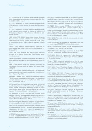 INGC (2009) Study on the impact of climate change on disaster
risk in Mozambique, Synthesis report, Instituto Nacional de Ges-
tão das Calamidades, Maputo
INGC (2012) Responding to Climate Change in Mozambique,The-
me 6, Agriculture, Instituto Nacional de Gestão das Calamidades,
Maputo
INGC (2013) Responding to climate change in Mozambique, the-
me 9: Proposed national strategy on disaster risk reduction and
climate change adaptation, Instituto Nacional de Gestão das Cala-
midades, Maputo
INS  MEASURE DHS (2010) Mozambique: National Survey on
Prevalence, Behavioral Risks and Information about HIV and AIDS
(2009 INSIDA), Key findings, Instituto Nacional de Saúde, Mapu-
to,  MEASURE DHS/ICF Macro, Calverton, Maryland, Estados
Unidos
Kotecha P (2011) ‘Nutritional Anaemia in Young Children with Fo-
cus on Asia and India’, Indian Journal of Community Medicine,Vol.
36(1), pp. 8‑16
Lancet, The (2013) Maternal and child nutrition, Executive
summary of the Lancet Maternal and Child Nutrition series,
www.thelancet.com
Lefëvre‑Chaponnière C (undated) Connaissances, attitudes et pra-
tiques de jeunes handicapés sur le VIH/sida à Maputo (Mozambi-
que)
Martel P (2009) Analysis of the main predictors of long‑term nu-
tritional status of children under five years of age – Mozambique,
MICS 2008
Martel P (2011) Further analysis on the INSIDA 2009 dataset, Fac-
tors associated with the increase in prevalence of HIV/AIDS in chil-
dren 5‑11 years of age, Maio
Matsinhe C, Cumbe E, Biza A, Miambo A, Cristina R  Quembo
T (2010) Pesquisa etnográfica, Praticas culturais e comunitárias de
promoção de saúde sexual e reprodutiva, Nampula, Sofala, Inham-
bane – Moçambique, Maputo
MEC (undated) Report on a sounding through gender units, school
councils, and girls about which mechanism to adopt for the pre-
vention, combat, reporting and channelling of cases of harass-
ment, including sexual abuse, at school, Direcção de Programas
Especiais, Ministério da Educação e Cultura, Maputo
MFA Netherlands  UNICEF (2011) More than just water, impact
evaluation of drinking water supply and sanitation interventions in
rural Mozambique, Policy and Operations Evaluation Department,
Ministry of Foreign Affairs, Haia,  UNICEF
MICOA (2007) National Adaptation Programme for Action (NAPA),
Ministério para a Coordenação da Acção Ambiental, Maputo
MINED (2012a) Estratégia do desenvolvimento integral da criança
em idade pré‑escolar 2012‑2021, Ministério da Educação, Maputo
MINED (2012b) Plano Estratégico da Educação 2012‑2016, Minis-
tério da Educação, Maputo
MINED (2013a) Desempenho do sector da educação 2012, relató-
rio, versão final (22/03/2013), Plano Estratégico de Educação, Reu-
nião Anual de Revisão, Ministério da Educação, Maputo
MINFIN (2013) Relatório de Execução do Orçamento do Estado,
Ano 2012, Janeiro a Dezembro, Ministério das Finanças, Maputo
MINFIN (2014) Relatório de Execução do Orçamento do Estado,
Ano 2013, Janeiro a Dezembro, Ministério das Finanças, Maputo
MINT (2013) Relatório anual de 2012, Departamento da Mulher e
Criança, Comando Geral da Polícia, Ministério do Interior, Maputo
MISAU (2010) Equity watch: Assessing progress towards equity in
health, Mozambique, Ministério da Saúde, Maputo, Training and
Research Support Centre, Regional Network for Equity in Health
in East and Southern Africa, Harare
MISAU (2013a) Relatório da revisão do sector de saúde, Ministério
da Saúde, Maputo
MISAU (2013b) Plano de Aceleração da Resposta ao HIV e SIDA
em Moçambique 2013‑2015, Ministério da Saúde, Maputo
MISAU (2013c) Avaliação conjunta anual do desempenho do sec-
tor de saúde – 2012, relatório final, 24 de Abril
MISAU (2014) Plano Estratégico do Sector da Saúde PESS
2014‑2019, 15 de Janeiro, Ministério da Saúde, Maputo
MMAS (2013) Relatório do mapeamento e análise dos sistemas
de protecção da criança em Moçambique, Ministério da Mulher
e Acção Social, Maputo
Monjane P (2011) Avaliação da qualidade dos serviços da educa-
ção na óptica dos beneficiários, Centro de Aprendizagem e Capa-
citação da Sociedade Civil, Maputo
MOPH (2009) National Rural Water Supply and Sanitation Pro-
gram, versão final, Ministério das Obras Públicas e Habitação, Ma-
puto
MOPH (2012a) PRONASAR – Programa Nacional de Abasteci-
mento de Água e Saneamento Rural, Inquérito de Base 2011‑2012,
Ministério das Obras Públicas e Habitação, Maputo
MOPH (2012b) Estratégia Nacional de Água e Saneamento Urba-
no 2011‑2025, Ministério das Obras Públicas e Habitação, Maputo
MPD (2010) Poverty and Wellbeing in Mozambique: Third Natio-
nal Poverty Assessment, Direcção Nacional de Estudos e Análise
de Políticas, Ministério da Planificação e Desenvolvimento
MPD (2013) Diagnóstico Preliminar e Acções de Reconstrução
Pós‑Calamidades 2013, Ministério da Planificação e Desenvolvi-
mento, Maputo, Março
Mussa A, Pfeiffer J, Gloyd S  Sherr K (2013) ‘Vertical funding, non-
‑governmental organizations and health systems strengthening:
perspectives of public sector health workers in Mozambique’ Hu-
man Resources for Health, 11:26
NU Moçambique (2012) Situational assessment of the HIV res-
ponse among young people with focus on the girls’ vulnerability in
Mozambique, Maputo
OMS (2009) Global health risks: mortality and burden of disease
attributable to selected major risks. Organização Mundial da Saú-
de, Genebra
OMS (2013a) Nutrition: Micronutrient deficiencies – Iron deficien-
cy anaemia, Organização Mundial da Saúde, retrieved from http://
www.who.int/nutrition/topics/ida/en/
84
Referências bibliográficas
 