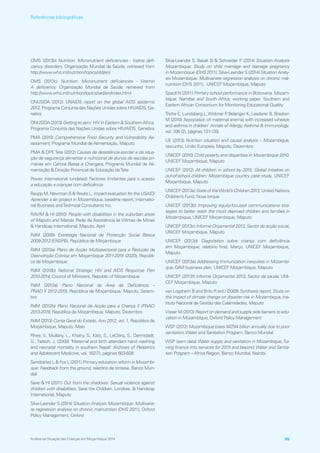OMS (2013b) Nutrition: Micronutrient deficiencies ‑ Iodine defi-
ciency disorders, Organização Mundial da Saúde, retrieved from
http://www.who.int/nutrition/topics/idd/en/
OMS (2013c) Nutrition: Micronutrient deficiencies ‑ Vitamin
A deficiency, Organização Mundial da Saúde, retrieved from
http://www.who.int/nutrition/topics/vad/en/index.html
ONUSIDA (2012) UNAIDS report on the global AIDS epidemic
2012, Programa Conjunta das Nações Unidas sobre HIV/AIDS, Ge-
nebra
ONUSIDA (2013) Getting to zero: HIV in Eastern  SouthernAfrica,
Programa Conjunta das Nações Unidas sobre HIV/AIDS, Genebra
PMA (2010) Comprehensive Food Security and Vulnerability As-
sessment, Programa Mundial de Alimentação, Maputo
PMA  DPETete (2012) Causas de desistência escolar e da situa-
ção de segurança alimentar e nutricional de alunos de escolas pri-
márias em Cahora Bassa e Changara, Programa Mundial de Ali-
mentação  Direção Provincial de Educação deTete
Power International (undated) Factores limitantes para o acesso
a educação a crianças com deficiência
Raupp M, Newman B  Revés L, Impact evaluation for the USAID/
Aprender a ler project in Mozambique, baseline report, Internatio-
nal Business andTechnical Consultants Inc.
RAVIM  HI (2010) People with disabilities in the suburban areas
of Maputo and Matola, Rede de Assistência às Vitimas de Minas
 Handicap International, Maputo, April
RdM (2009) Estratégia Nacional de Protecção Social Básica
2009‑2012 (ENSPB), República de Moçambique
RdM (2010a) Plano de Acção Multissectorial para a Redução da
Desnutrição Crónica em Moçambique 2011‑2015 (2020), Repúbli-
ca de Moçambique
RdM (2010b) National Strategic HIV and AIDS Response Plan
2010‑2014, Council of Ministers, Republic of Mozambique
RdM (2012a) Plano Nacional da Área da Deficiência –
PNAD II 2012‑2019, República de Moçambique, Maputo, Setem-
bro
RdM (2012b) Plano Nacional de Acção para a Criança II (PNAC)
2013‑2019, República de Moçambique, Maputo, Dezembro
RdM (2013) Conta Geral do Estado, Ano 2012, vol. 1, República de
Moçambique, Maputo, Maio
Rhee, V., Mullany, L., Khatry, S., Katz, S., LeClerq, S., Darmstadt,
G., Tielsch, J. (2008) ‘Maternal and birth attendant hand washing
and neonatal mortality in southern Nepal’ Archives of Pediatrics
and Adolescent Medicine, vol. 162(7), páginas 603‑608
Santibáñez L  Fox L (2011) Primary education reform in Mozambi-
que: Feedback from the ground, relatório de síntese, Banco Mun-
dial
Save  HI (2011) Out from the shadows: Sexual violence against
children with disabilities, Save the Children, Londres,  Handicap
International, Maputo
Silva‑Leander S (2014) Situation Analysis Mozambique: Multivaria-
te regression analysis on chronic malnutrition (DHS 2011), Oxford
Policy Management, Oxford
Silva‑Leander S, Basak B  Schneider P (2014) Situation Analysis
Mozambique: Study on child marriage and teenage pregnancy
in Mozambique (DHS 2011), Silva-Leander S (2014) Situation Analy-
sis Mozambique: Multivariate regression analysis on chronic mal-
nutrition (DHS 2011), UNICEF Moçambique, Maputo
Spaull N (2011) Primary school performance in Botswana, Mozam-
bique, Namibia and South Africa, working paper, Southern and
Eastern African Consortium for Monitoring Educational Quality
Triche E, Lundsberg L,Wickner P, Belanger K, Leaderer B, Bracken
M (2010) ‘Association of maternal anemia with increased wheeze
and asthma in children’ Annals of Allergy, Asthma  Immunology,
vol. 106 (2), páginas 131‑139.
UE (2013) Nutrition situation and causal analysis – Mozambique,
rascunho, União Europeia, Maputo, Dezembro
UNICEF (2010) Child poverty and disparities in Mozambique 2010,
UNICEF Moçambique, Maputo
UNICEF (2012) All children in school by 2015, Global initiative on
out‑of‑school children: Mozambique country case study, UNICEF
Moçambique, Maputo
UNICEF (2013a) State of theWorld’s Children 2013, United Nations
Children’s Fund, Nova Iorque
UNICEF (2013b) Improving equity‑focused communications stra-
tegies to better reach the most deprived children and families in
Mozambique, UNICEF Moçambique, Maputo
UNICEF (2013c) Informe Orçamental 2013, Sector de acção social,
UNICEF Moçambique, Maputo
UNICEF (2013d) Diagnóstico sobre criança com deficiência
em  Moçambique, relatório final, Março, UNICEF Moçambique,
Maputo
UNICEF (2013e) Addressing Immunization inequities in Mozambi-
que, GAVI business plan, UNICEF Moçambique, Maputo
UNICEF (2013f) Informe Orçamental 2013, Sector da saúde, UNI-
CEF Moçambique, Maputo
van Logchem B and Brito R (ed.) (2009) Synthesis report, Study on
the impact of climate change on disaster risk in Mozambique, Ins-
tituto Nacional de Gestão das Calamidades, Maputo
Visser M (2013) Report on demand and supply side barriers to edu-
cation in Mozambique, Oxford Policy Management
WSP (2012) Mozambique loses MZN4 billion annually due to poor
sanitation,Water and Sanitation Program, Banco Mundial
WSP (sem data) Water supply and sanitation in Mozambique,Tur-
ning finance into services for 2015 and beyond, Water and Sanita-
tion Program – Africa Region, Banco Mundial, Nairobi
Análise da Situação das Crianças em Moçambique 2014 85
Referências bibliográficas
 