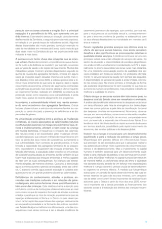 paração com as zonas urbanas e a região Sul – a principal
excepção é a prevalência do HIV, que apresenta um pa-
drão inverso. Este relatório destaca a situação particularmente
desfavorecida da Zambézia, a segunda província mais populosa,
em relação a um grande leque de indicadores sociais. Algumas
destas disparidades são muito grandes, como por exemplo no
caso da mortalidade em menores de 5 anos, que é mais do que
duas vezes maior na Zambézia do que nas províncias onde este
indicador é mais baixo.
A pobreza é um factor chave das privações que as crian-
ças sofrem. Dados demonstram a importância de que as barrei-
ras de custo e de distância se revestem, por exemplo, no acesso
aos serviços de saúde e de registo de nascimento. Muitos dos
indicadores sociais mostram grandes disparidades segundo os
quintis de riqueza dos agregados familiares, embora em alguns
casos as privações sejam elevadas mesmo nos quintis mais ri-
cos. Desde o início dos anos 2000, a pobreza parece estar a di-
minuir mais lentamente do que seria de esperar, dado o rápido
crescimento da economia, embora não sejam ainda conhecidas
as tendências do período mais recente (desde o último Inquérito
ao Orçamento Familiar, realizado em 2008/09). A cobertura de
protecção social, como resposta a esta vulnerabilidade, é ainda
muito fraca, apesar do recente alargamento dos programas.
No entanto, a vulnerabilidade infantil não resulta somen-
te do nível económico dos agregados familiares. Outros
factores chave incluem a estrutura do ambiente familiar (e a se-
paração ou perda dos pais), a presença de deficiências e as dis-
paridades de género.
Há uma relação sinergética entre a pobreza, as mudanças
climáticas, os riscos associados as calamidades naturais
e as flutuações sazonais na insegurança alimentar que, di-
recta e indirectamente, afectam o bem-estar da criança
em muitos domínios. A frequência e o impacto das calamida-
des naturais estão a ser exacerbados pelas mudanças climáti-
cas de longo prazo, que colocam milhões de moçambicanos em
risco de perda dos seus meios de subsistência, aumentando a
sua vulnerabilidade. Num contexto de grande pobreza, é muito
limitada a capacidade dos agregados familiares de se prepara-
rem, responderem e recuperarem de choques ambientais. Por
falta de alternativas, a população pobre envolve-se em práticas
de subsistência prejudiciais ao ambiente, sendo também os que
ficam mais expostos aos choques ambientais e menos capazes
de lidar com as suas consequências. As crianças são directa-
mente atingidas, de maneiras diversas. Cada ano, a desnutrição
aguda aumenta durante o período de escassez antes das colhei-
tas. O acesso à comida, água potável, educação e cuidados ade-
quados torna-se um grande problema durante as calamidades.
Deficiências de conhecimento, atitudes e práticas, en-
raizadas nas tradições culturais e em relações de géne-
ro desiguais, são outros factores chave que influenciam o
bem-estar das crianças. Este relatório chama a atenção para
a influência contínua de instituições e líderes tradicionais ao nível
comunitário no que diz respeito à formação de atitudes e práticas
e realça o papel que os ritos de iniciação, especialmente para as
raparigas adolescentes no Norte e no Centro do país, desempe-
nham na formação das expectativas das raparigas relativamente
ao seu papel na sociedade e na formação das práticas reproduti-
vas. Apesar de alguma melhoria nos últimos anos, uma das con-
sequências mais sérias continua a ser a elevada incidência de
casamento prematuro de raparigas, que contribui, por sua vez,
para o início precoce da actividade sexual e, consequentemen-
te, para o enorme problema da gravidez na adolescência, com
os seus efeitos devastadores na mortalidade em menores de 5
anos e materna.
Foram registados grandes avanços nos últimos anos na
oferta de serviços sociais básicos, mas ainda persistem
desafios e são significativas as preocupações relativas à
qualidade destes serviços. A distância continua a ser uma das
principais razões para a não utilização de serviços de saúde. No
sector da educação, a disponibilidade de escolas e de professo-
res ainda constitui uma barreira à escolarização no EP2 e espe-
cialmente no ensino secundário nas zonas rurais mais distantes.
Há uma crescente preocupação acerca da qualidade dos ser-
viços prestados em todos os sectores. Os protocolos de trata-
mento no serviço nacional de saúde nem sempre são seguidos.
A disponibilidade de pessoal de saúde é ainda limitada, sobretu-
do nas zonas rurais. No ensino primário, a introdução da forma-
ção acelerada de professores foi bem-sucedida no que toca ao
aumento do número de professores, mas prevalece o desafio de
melhorar a qualidade do ensino.
O facto de que os sectores sociais têm tido menor peso na
despesa total do Estado deve ser ressaltado e analisado.
A análise das tendências relativamente às despesas sectoriais é
um tanto dificultada pela falta de abrangência dos dados dispo-
níveis nas contas públicas (e pela falta de classificação funcional
das despesas distritais até recentemente). No entanto, observa-
-se que, em termos relativos, os sectores sociais estão a receber
menos prioridade na atribuição de recursos, comparativamente
com, por exemplo, a expansão das infra-estruturas físicas. Esta
tendência não é tão óbvia devido ao rápido aumento da despesa
em termos absolutos, possibilitado pelo rápido crescimento da
economia, das receitas públicas e da despesa global.
Investir nas crianças é crucial para um desenvolvimento
equilibrado e para a redução da pobreza a longo prazo.
Moçambique tem grandes défices em infra-estruturas físicas
que precisam de ser abordados para que o país possa realizar o
seu potencial para atingir níveis superiores de crescimento eco-
nómico e de desenvolvimento. Mas o investimento no capital
humano é também essencial para um desenvolvimento equili-
brado e para a redução da pobreza, e isso começa com as crian-
ças. Seria difícil obter melhorias no capital humano sem resolver,
de maneira frontal, as deficiências sérias de oferta e qualidade
nos sectores sociais, através de um esforço mais expedito para
melhorar a nutrição durante o período crucial de desenvolvimen-
to cognitivo na primeira infância. À medida que Moçambique
avança para um período de rápido desenvolvimento das suas ex-
tensas reservas de gás e de recursos minerais, com perspecti-
vas de estes constituírem fontes importantes de receitas fiscais
adicionais para o Estado a partir do início dos anos 2020, tornar-
-se-á importante dar a devida prioridade ao financiamento dos
sectores sociais e à realização dos direitos das crianças moçam-
bicanas.
Análise da Situação das Crianças em Moçambique 2014 9
 