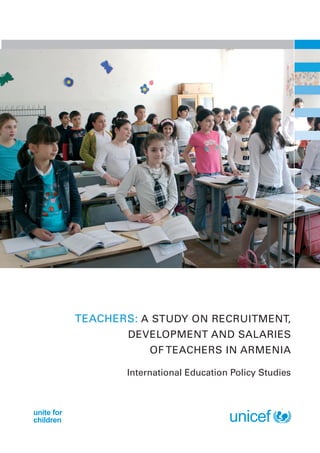 Teachers: A STUDY ON RECRUITMENT,
                   DEVELOPMENT AND SALARIES
                       OF TEACHERS IN ARMENIA

                   International Education Policy Studies



unite for
children
 