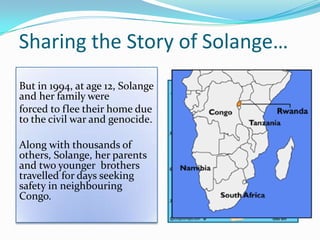 Sharing the Story of Solange…
But in 1994, at age 12, Solange
and her family were
forced to flee their home due
to the civil war and genocide.
Along with thousands of
others, Solange, her parents
and two younger brothers
travelled for days seeking
safety in neighbouring
Congo.
 