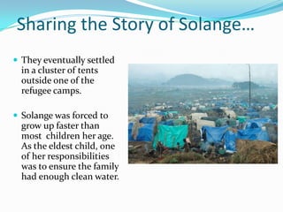 Sharing the Story of Solange…
 They eventually settled
in a cluster of tents
outside one of the
refugee camps.
 Solange was forced to
grow up faster than
most children her age.
As the eldest child, one
of her responsibilities
was to ensure the family
had enough clean water.
 