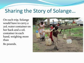 Sharing the Story of Solange…
On each trip, Solange
would have to carry a
20L water container on
her back and a 10L
container in each
hand, weighing more
than
80 pounds.
 
