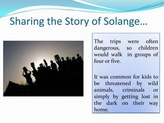 Sharing the Story of Solange…
The trips were often
dangerous, so children
would walk in groups of
four or five.
It was common for kids to
be threatened by wild
animals, criminals or
simply by getting lost in
the dark on their way
home.
 