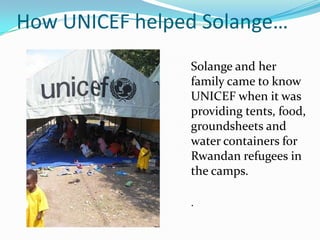 How UNICEF helped Solange…
Solange and her
family came to know
UNICEF when it was
providing tents, food,
groundsheets and
water containers for
Rwandan refugees in
the camps.
.
 